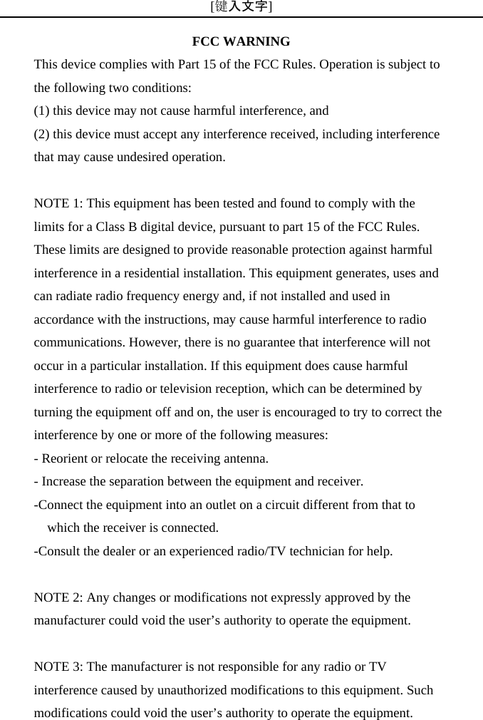 [键入文字]          FCC WARNING This device complies with Part 15 of the FCC Rules. Operation is subject to the following two conditions: (1) this device may not cause harmful interference, and (2) this device must accept any interference received, including interference that may cause undesired operation.  NOTE 1: This equipment has been tested and found to comply with the limits for a Class B digital device, pursuant to part 15 of the FCC Rules. These limits are designed to provide reasonable protection against harmful interference in a residential installation. This equipment generates, uses and can radiate radio frequency energy and, if not installed and used in accordance with the instructions, may cause harmful interference to radio communications. However, there is no guarantee that interference will not occur in a particular installation. If this equipment does cause harmful interference to radio or television reception, which can be determined by turning the equipment off and on, the user is encouraged to try to correct the interference by one or more of the following measures: - Reorient or relocate the receiving antenna. - Increase the separation between the equipment and receiver. -Connect the equipment into an outlet on a circuit different from that to which the receiver is connected. -Consult the dealer or an experienced radio/TV technician for help.  NOTE 2: Any changes or modifications not expressly approved by the manufacturer could void the user&rsquo;s authority to operate the equipment.  NOTE 3: The manufacturer is not responsible for any radio or TV interference caused by unauthorized modifications to this equipment. Such modifications could void the user&rsquo;s authority to operate the equipment. 