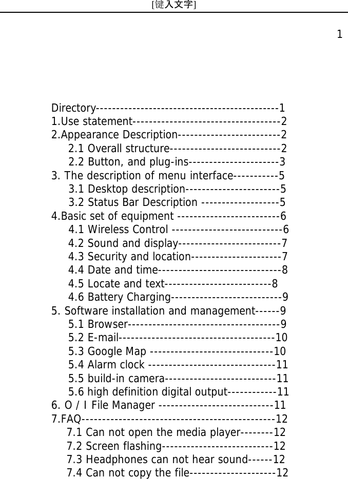 [键入文字]    1 Directory---------------------------------------------1 1.Use statement------------------------------------2 2.Appearance Description-------------------------2 2.1 Overall structure---------------------------2    2.2 Button, and plug-ins----------------------3 3. The description of menu interface-----------5    3.1 Desktop description-----------------------5    3.2 Status Bar Description -------------------5 4.Basic set of equipment -------------------------6     4.1 Wireless Control ---------------------------6 4.2 Sound and display-------------------------7 4.3 Security and location----------------------7 4.4 Date and time------------------------------8 4.5 Locate and text--------------------------8 4.6 Battery Charging---------------------------9 5. Software installation and management------9 5.1 Browser-------------------------------------9 5.2 E-mail--------------------------------------10 5.3 Google Map ------------------------------10 5.4 Alarm clock -------------------------------11 5.5 build-in camera---------------------------11 5.6 high definition digital output------------11 6. O / I File Manager ----------------------------11 7.FAQ-----------------------------------------------12    7.1 Can not open the media player--------12    7.2 Screen flashing---------------------------12    7.3 Headphones can not hear sound------12    7.4 Can not copy the file---------------------12 