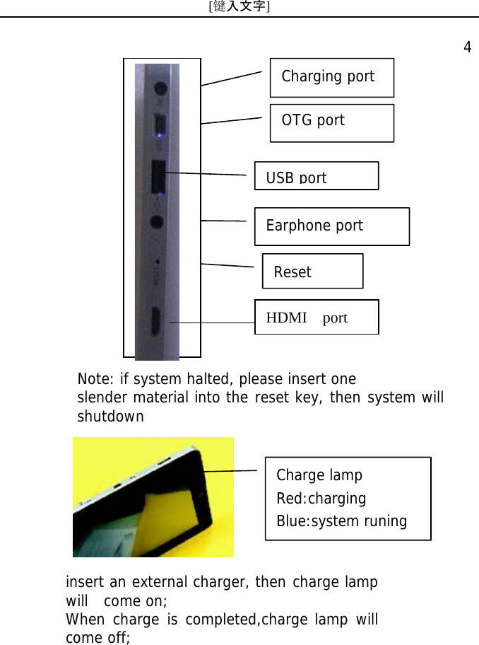 [键入文字]    4 insert an external charger, then charge lamp will  come on; When charge is completed,charge lamp will come off; Note: if system halted, please insert one slender material into the reset key, then system will shutdown Charging port OTG portEarphone port Reset Charge lamp Red:charging Blue:system runing HDMI  port  USB port