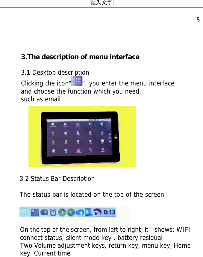 [键入文字]    5  3.2 Status Bar Description   The status bar is located on the top of the screen  On the top of the screen, from left to right, it   shows: WIFI connect status, silent mode key , battery residual Two Volume adjustment keys, return key, menu key, Home key, Current time 3.The description of menu interface  3.1 Desktop description Clicking the icon" ", you enter the menu interface and choose the function which you need, such as email  