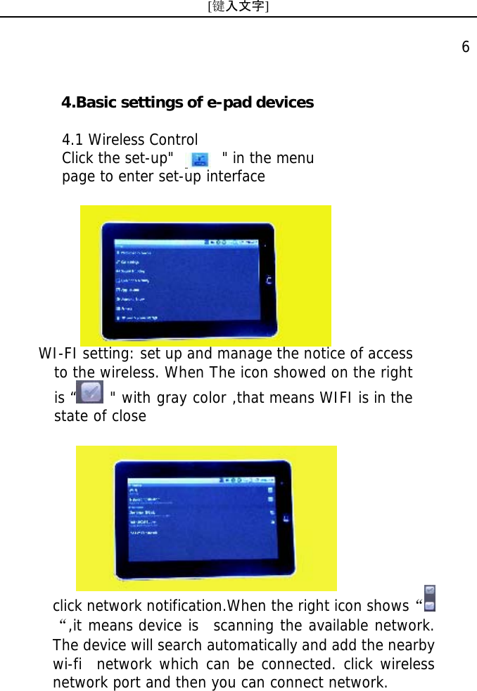 [键入文字]    6   click network notification.When the right icon shows&ldquo;&ldquo;,it means device is  scanning the available network. The device will search automatically and add the nearby wi-fi  network which can be connected. click wireless network port and then you can connect network.   4.Basic settings of e-pad devices  4.1 Wireless Control Click the set-up"       " in the menu  page to enter set-up interface WI-FI setting: set up and manage the notice of access to the wireless. When The icon showed on the right is &ldquo;  " with gray color ,that means WIFI is in the state of close 