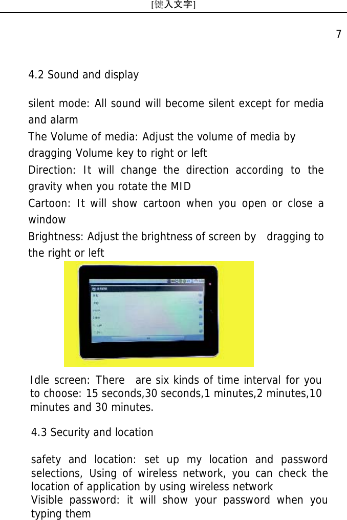 [键入文字]    7  Idle screen: There  are six kinds of time interval for you  to choose: 15 seconds,30 seconds,1 minutes,2 minutes,10 minutes and 30 minutes.  4.3 Security and location  safety and location: set up my location and password selections, Using of wireless network, you can check the location of application by using wireless network  Visible password: it will show your password when you typing them  4.2 Sound and display  silent mode: All sound will become silent except for media and alarm  The Volume of media: Adjust the volume of media by  dragging Volume key to right or left Direction: It will change the direction according to the gravity when you rotate the MID Cartoon: It will show cartoon when you open or close a window Brightness: Adjust the brightness of screen by   dragging to the right or left 
