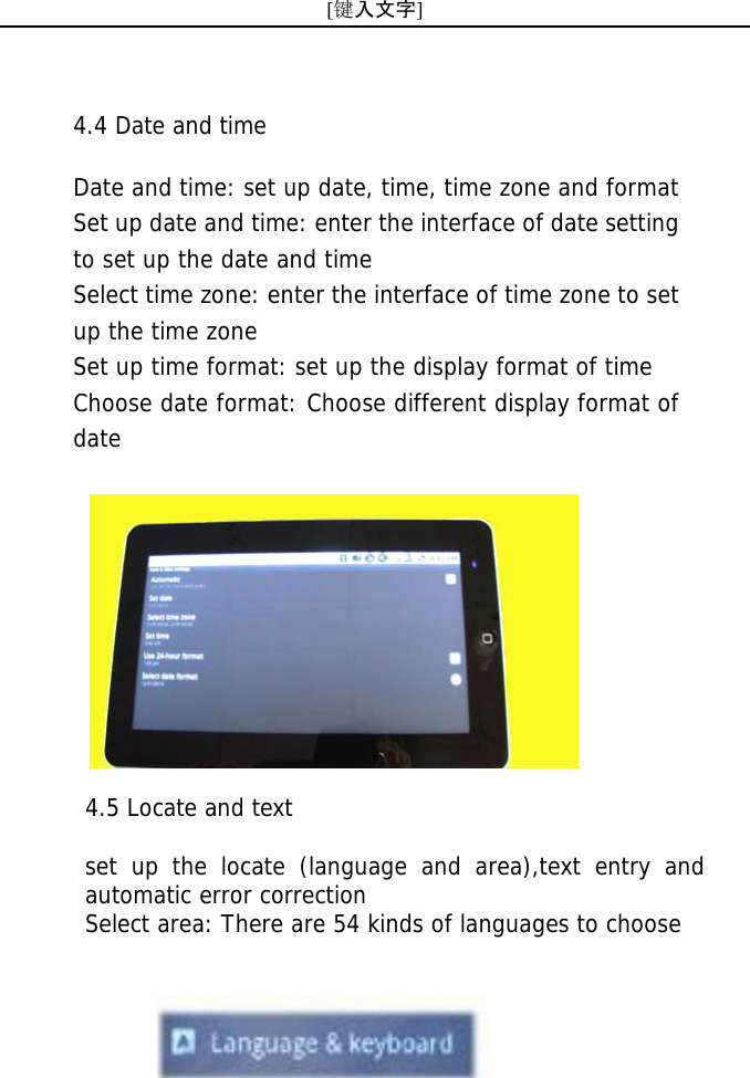 [键入文字]     4.5 Locate and text  set up the locate (language and area),text entry and automatic error correction Select area: There are 54 kinds of languages to choose 4.4 Date and time   Date and time: set up date, time, time zone and format Set up date and time: enter the interface of date setting to set up the date and time Select time zone: enter the interface of time zone to set up the time zone Set up time format: set up the display format of time Choose date format: Choose different display format of date  