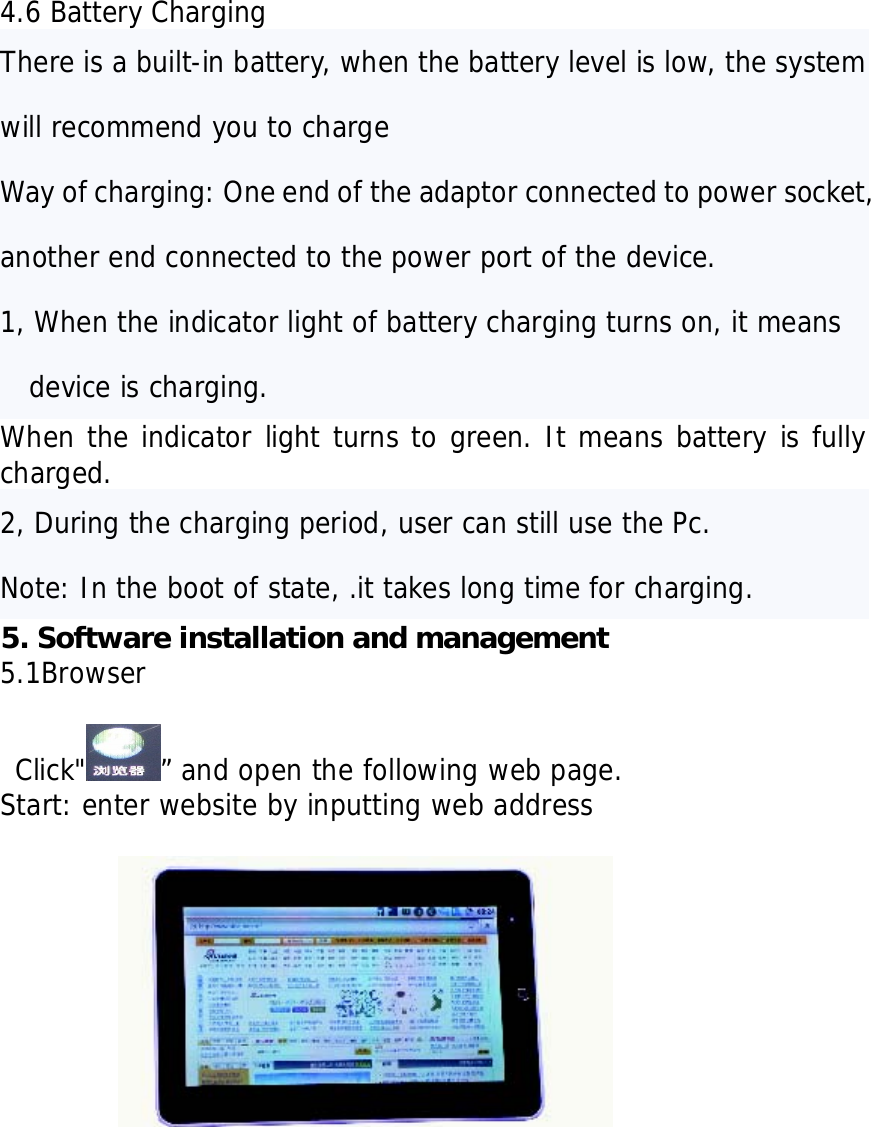     4.6 Battery Charging There is a built-in battery, when the battery level is low, the system will recommend you to charge  Way of charging: One end of the adaptor connected to power socket, another end connected to the power port of the device. 1, When the indicator light of battery charging turns on, it means device is charging. When the indicator light turns to green. It means battery is fully charged. 2, During the charging period, user can still use the Pc.  Note: In the boot of state, .it takes long time for charging. 5. Software installation and management   5.1Browser   Click" &rdquo; and open the following web page. Start: enter website by inputting web address                   