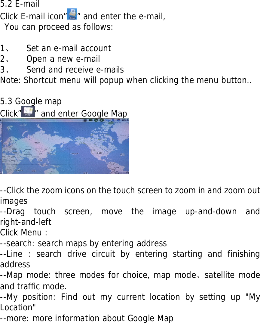     5.2 E-mail Click E-mail icon&rdquo; &rdquo; and enter the e-mail,  You can proceed as follows:  1、 Set an e-mail account 2、 Open a new e-mail  3、 Send and receive e-mails Note: Shortcut menu will popup when clicking the menu button..  5.3 Google map Click&rdquo; &rdquo; and enter Google Map   --Click the zoom icons on the touch screen to zoom in and zoom out images --Drag touch screen, move the image up-and-down and right-and-left Click Menu : --search: search maps by entering address --Line : search drive circuit by entering starting and finishing address --Map mode: three modes for choice, map mode、satellite mode and traffic mode. --My position: Find out my current location by setting up "My Location" --more: more information about Google Map           
