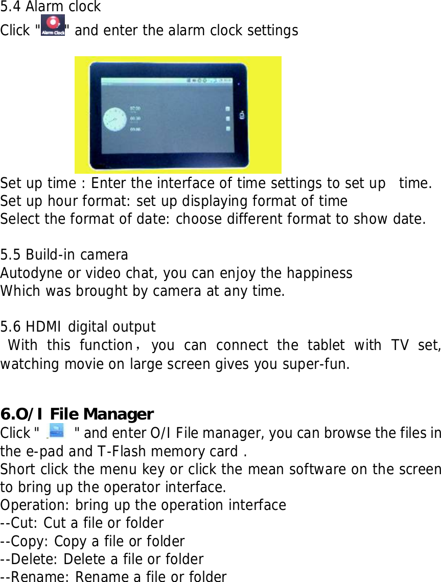     5.4 Alarm clock Click " " and enter the alarm clock settings              Set up time : Enter the interface of time settings to set up  time. Set up hour format: set up displaying format of time Select the format of date: choose different format to show date.  5.5 Build-in camera Autodyne or video chat, you can enjoy the happiness Which was brought by camera at any time.  5.6 HDMI digital output  With this function，you can connect the tablet with TV set,  watching movie on large screen gives you super-fun.   6.O/I File Manager Click "    " and enter O/I File manager, you can browse the files in the e-pad and T-Flash memory card . Short click the menu key or click the mean software on the screen to bring up the operator interface. Operation: bring up the operation interface --Cut: Cut a file or folder --Copy: Copy a file or folder --Delete: Delete a file or folder --Rename: Rename a file or folder        
