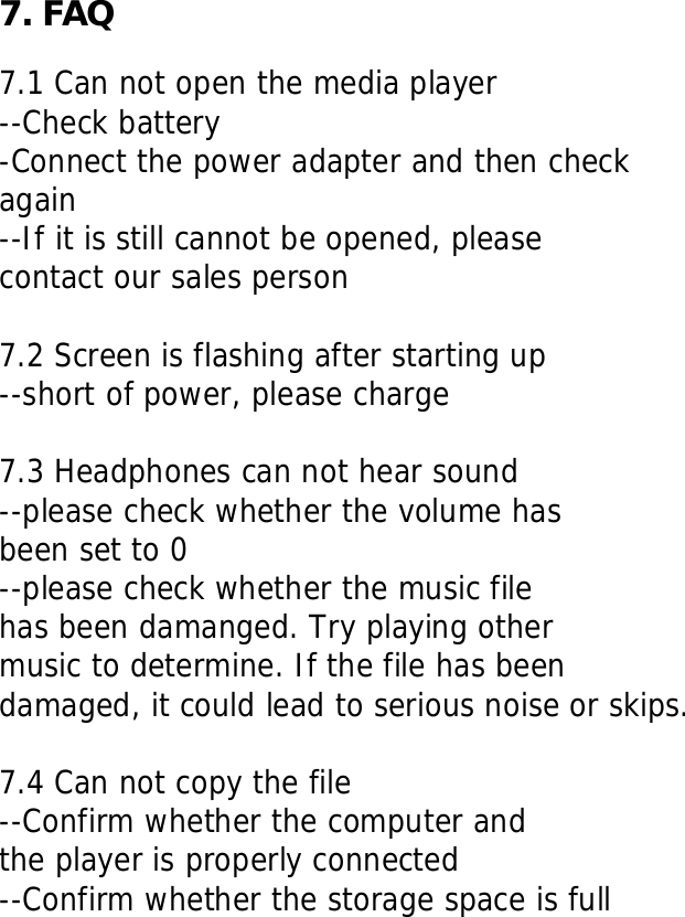     7. FAQ  7.1 Can not open the media player --Check battery -Connect the power adapter and then check  again --If it is still cannot be opened, please contact our sales person  7.2 Screen is flashing after starting up --short of power, please charge  7.3 Headphones can not hear sound --please check whether the volume has been set to 0 --please check whether the music file  has been damanged. Try playing other music to determine. If the file has been damaged, it could lead to serious noise or skips.  7.4 Can not copy the file --Confirm whether the computer and  the player is properly connected --Confirm whether the storage space is full     