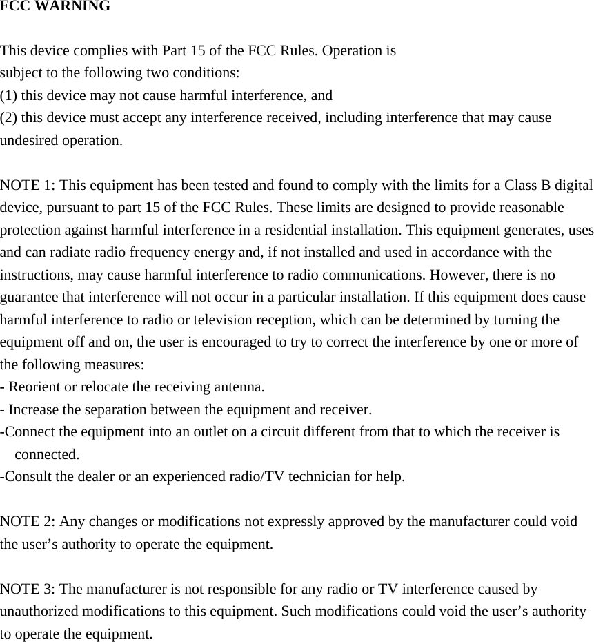  FCC WARNING  This device complies with Part 15 of the FCC Rules. Operation is subject to the following two conditions: (1) this device may not cause harmful interference, and (2) this device must accept any interference received, including interference that may cause undesired operation.  NOTE 1: This equipment has been tested and found to comply with the limits for a Class B digital device, pursuant to part 15 of the FCC Rules. These limits are designed to provide reasonable protection against harmful interference in a residential installation. This equipment generates, uses and can radiate radio frequency energy and, if not installed and used in accordance with the instructions, may cause harmful interference to radio communications. However, there is no guarantee that interference will not occur in a particular installation. If this equipment does cause harmful interference to radio or television reception, which can be determined by turning the equipment off and on, the user is encouraged to try to correct the interference by one or more of the following measures: - Reorient or relocate the receiving antenna. - Increase the separation between the equipment and receiver. -Connect the equipment into an outlet on a circuit different from that to which the receiver is connected. -Consult the dealer or an experienced radio/TV technician for help.  NOTE 2: Any changes or modifications not expressly approved by the manufacturer could void the user&rsquo;s authority to operate the equipment.  NOTE 3: The manufacturer is not responsible for any radio or TV interference caused by unauthorized modifications to this equipment. Such modifications could void the user&rsquo;s authority to operate the equipment.    