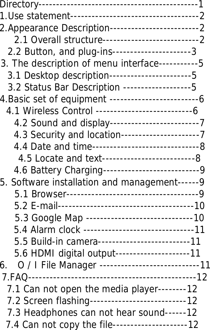  Directory---------------------------------------------1 1.Use statement------------------------------------2 2.Appearance Description-------------------------2 2.1 Overall structure---------------------------2 2.2 Button, and plug-ins----------------------3 3. The description of menu interface-----------5 3.1 Desktop description-----------------------5 3.2 Status Bar Description -------------------5 4.Basic set of equipment -------------------------6 4.1 Wireless Control ---------------------------6 4.2 Sound and display-------------------------7 4.3 Security and location----------------------7 4.4 Date and time------------------------------8 4.5 Locate and text--------------------------8 4.6 Battery Charging---------------------------9 5. Software installation and management------9 5.1 Browser-------------------------------------9 5.2 E-mail--------------------------------------10 5.3 Google Map ------------------------------10 5.4 Alarm clock -------------------------------11 5.5 Build-in camera--------------------------11 5.6 HDMI digital output---------------------11 6.  O / I File Manager ----------------------------11  7.FAQ-----------------------------------------------12 7.1 Can not open the media player--------12 7.2 Screen flashing---------------------------12 7.3 Headphones can not hear sound------12 7.4 Can not copy the file---------------------12        