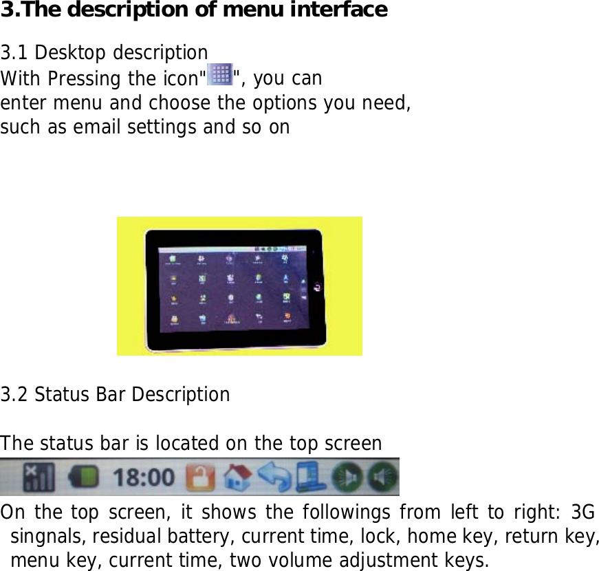      3.The description of menu interface  3.1 Desktop description With Pressing the icon" ", you can enter menu and choose the options you need, such as email settings and so on            3.2 Status Bar Description    The status bar is located on the top screen  On the top screen, it shows the followings from left to right: 3G singnals, residual battery, current time, lock, home key, return key, menu key, current time, two volume adjustment keys.                