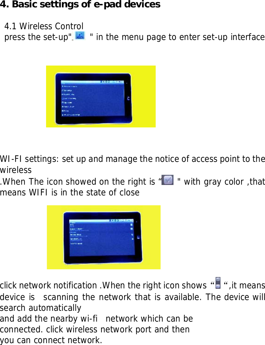  4. Basic settings of e-pad devices  4.1 Wireless Control press the set-up"  " in the menu page to enter set-up interface              WI-FI settings: set up and manage the notice of access point to the wireless .When The icon showed on the right is &ldquo;  " with gray color ,that means WIFI is in the state of close     click network notification .When the right icon shows&ldquo; &ldquo;,it means device is  scanning the network that is available. The device will search automatically  and add the nearby wi-fi  network which can be  connected. click wireless network port and then  you can connect network.            