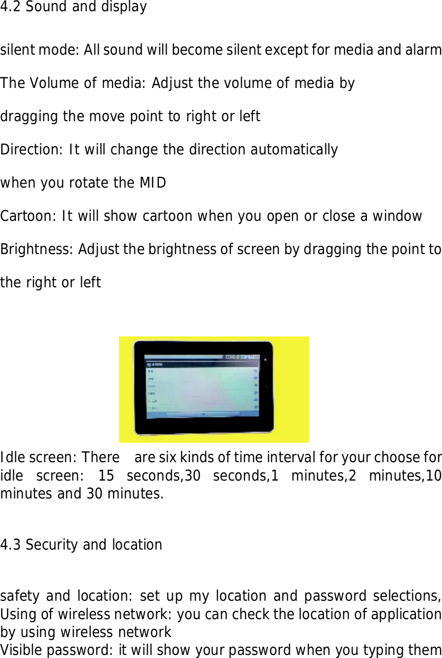    4.2 Sound and display  silent mode: All sound will become silent except for media and alarm   The Volume of media: Adjust the volume of media by  dragging the move point to right or left Direction: It will change the direction automatically  when you rotate the MID Cartoon: It will show cartoon when you open or close a window Brightness: Adjust the brightness of screen by dragging the point to the right or left   Idle screen: There    are six kinds of time interval for your choose for idle screen: 15 seconds,30 seconds,1 minutes,2 minutes,10 minutes and 30 minutes.  4.3 Security and location  safety and location: set up my location and password selections, Using of wireless network: you can check the location of application by using wireless network  Visible password: it will show your password when you typing them  