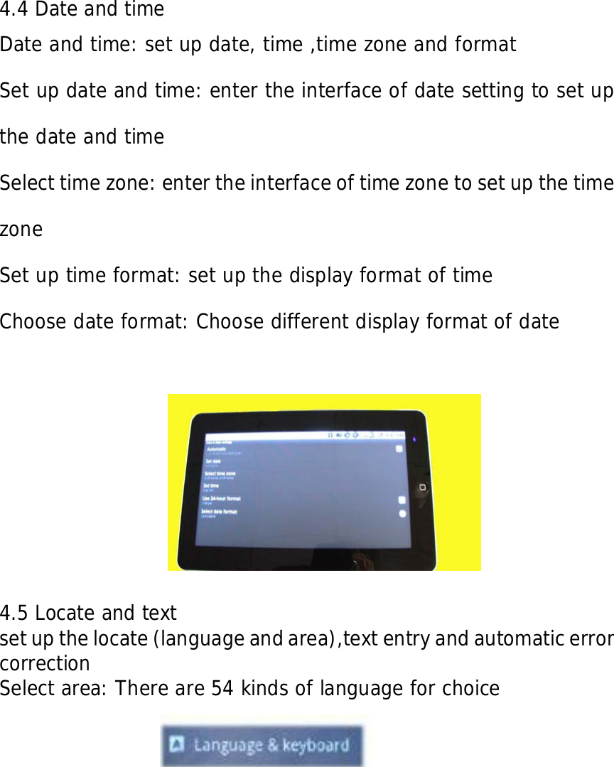     4.4 Date and time  Date and time: set up date, time ,time zone and format Set up date and time: enter the interface of date setting to set up the date and time Select time zone: enter the interface of time zone to set up the time zone Set up time format: set up the display format of time Choose date format: Choose different display format of date                     4.5 Locate and text set up the locate (language and area),text entry and automatic error correction Select area: There are 54 kinds of language for choice              