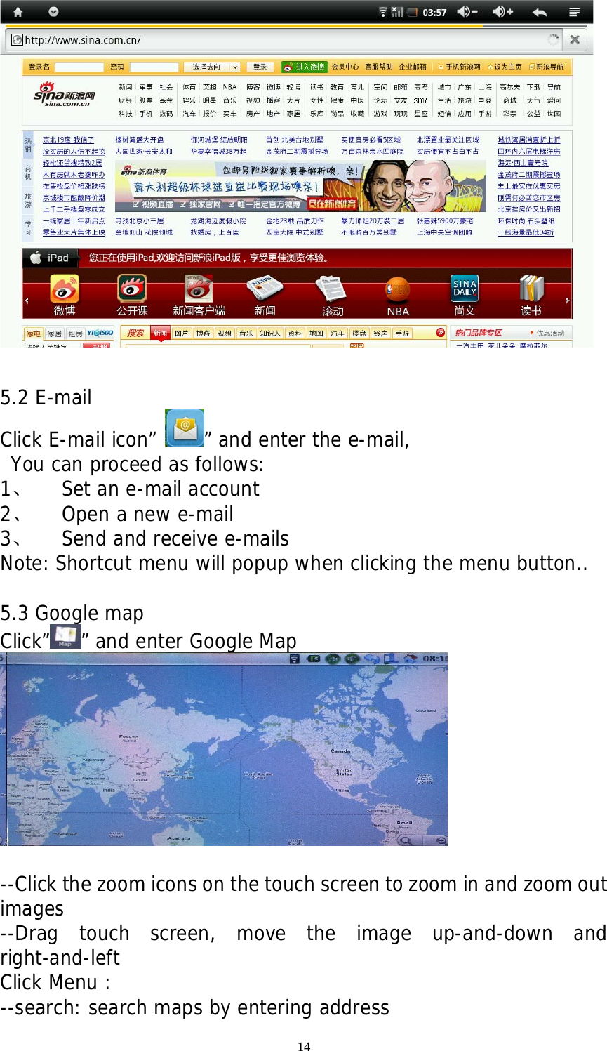 14        5.2 E-mail Click E-mail icon” ” and enter the e-mail,  You can proceed as follows: 1、 Set an e-mail account 2、 Open a new e-mail  3、 Send and receive e-mails Note: Shortcut menu will popup when clicking the menu button..  5.3 Google map Click” ” and enter Google Map   --Click the zoom icons on the touch screen to zoom in and zoom out images --Drag touch screen, move the image up-and-down and right-and-left Click Menu : --search: search maps by entering address 