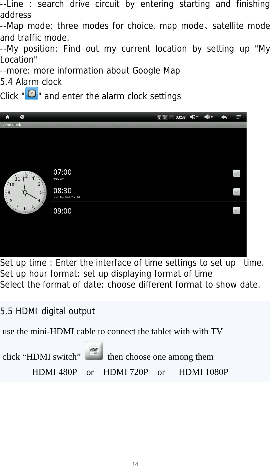 14 --Line : search drive circuit by entering starting and finishing address --Map mode: three modes for choice, map mode、satellite mode and traffic mode. --My position: Find out my current location by setting up &quot;My Location&quot; --more: more information about Google Map 5.4 Alarm clock Click &quot; &quot; and enter the alarm clock settings             Set up time : Enter the interface of time settings to set up  time. Set up hour format: set up displaying format of time Select the format of date: choose different format to show date.  5.5 HDMI digital output  use the mini-HDMI cable to connect the tablet with with TV  click “HDMI switch”   then choose one among them            HDMI 480P  or  HDMI 720P  or   HDMI 1080P 