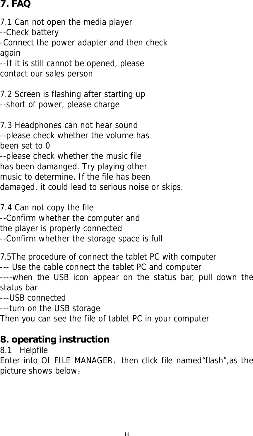 14 7. FAQ  7.1 Can not open the media player --Check battery -Connect the power adapter and then check  again --If it is still cannot be opened, please contact our sales person  7.2 Screen is flashing after starting up --short of power, please charge  7.3 Headphones can not hear sound --please check whether the volume has been set to 0 --please check whether the music file  has been damanged. Try playing other music to determine. If the file has been damaged, it could lead to serious noise or skips.  7.4 Can not copy the file --Confirm whether the computer and  the player is properly connected --Confirm whether the storage space is full  7.5The procedure of connect the tablet PC with computer   --- Use the cable connect the tablet PC and computer ----when the USB icon appear on the status bar, pull down the status bar ---USB connected ---turn on the USB storage  Then you can see the file of tablet PC in your computer   8. operating instruction   8.1  Helpfile Enter into OI FILE MANAGER，then click file named“flash”,as the picture shows below：  