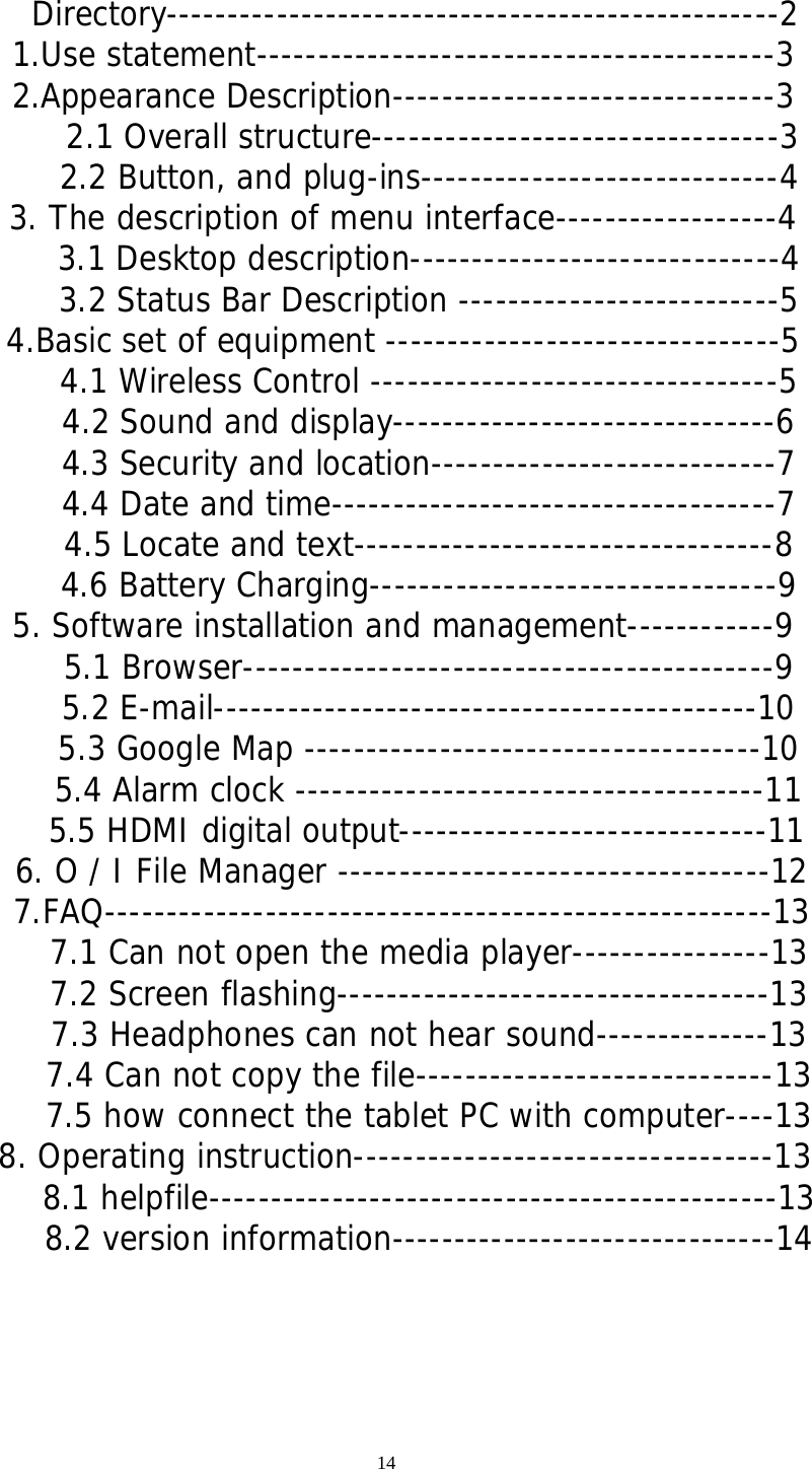 14  Directory--------------------------------------------------2   1.Use statement------------------------------------------3   2.Appearance Description-------------------------------3 2.1 Overall structure---------------------------------3      2.2 Button, and plug-ins-----------------------------4   3. The description of menu interface------------------4      3.1 Desktop description------------------------------4      3.2 Status Bar Description --------------------------5   4.Basic set of equipment --------------------------------5      4.1 Wireless Control ---------------------------------5   4.2 Sound and display-------------------------------6   4.3 Security and location----------------------------7   4.4 Date and time------------------------------------7   4.5 Locate and text----------------------------------8   4.6 Battery Charging---------------------------------9   5. Software installation and management------------9   5.1 Browser-------------------------------------------9   5.2 E-mail--------------------------------------------10   5.3 Google Map -------------------------------------10   5.4 Alarm clock --------------------------------------11 5.5 HDMI digital output------------------------------11 6. O / I File Manager -----------------------------------12    7.FAQ------------------------------------------------------13      7.1 Can not open the media player----------------13      7.2 Screen flashing-----------------------------------13      7.3 Headphones can not hear sound--------------13      7.4 Can not copy the file-----------------------------13      7.5 how connect the tablet PC with computer----13 8. Operating instruction----------------------------------13      8.1 helpfile----------------------------------------------13      8.2 version information-------------------------------14     