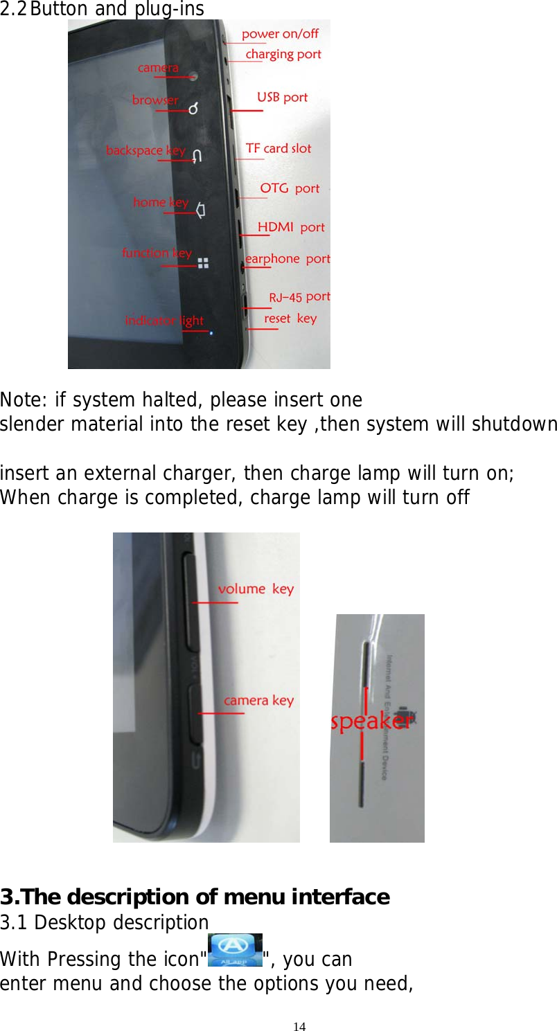 14 2.2 Button and plug-ins   Note: if system halted, please insert one slender material into the reset key ,then system will shutdown  insert an external charger, then charge lamp will turn on; When charge is completed, charge lamp will turn off          3.The description of menu interface 3.1 Desktop description With Pressing the icon&quot; &quot;, you can enter menu and choose the options you need, 