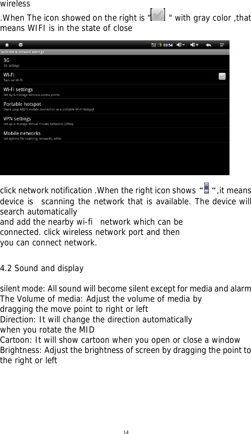 14 wireless .When The icon showed on the right is “  &quot; with gray color ,that means WIFI is in the state of close    click network notification .When the right icon shows“ “,it means device is  scanning the network that is available. The device will search automatically  and add the nearby wi-fi  network which can be  connected. click wireless network port and then  you can connect network.    4.2 Sound and display  silent mode: All sound will become silent except for media and alarm   The Volume of media: Adjust the volume of media by  dragging the move point to right or left Direction: It will change the direction automatically  when you rotate the MID Cartoon: It will show cartoon when you open or close a window Brightness: Adjust the brightness of screen by dragging the point to the right or left 