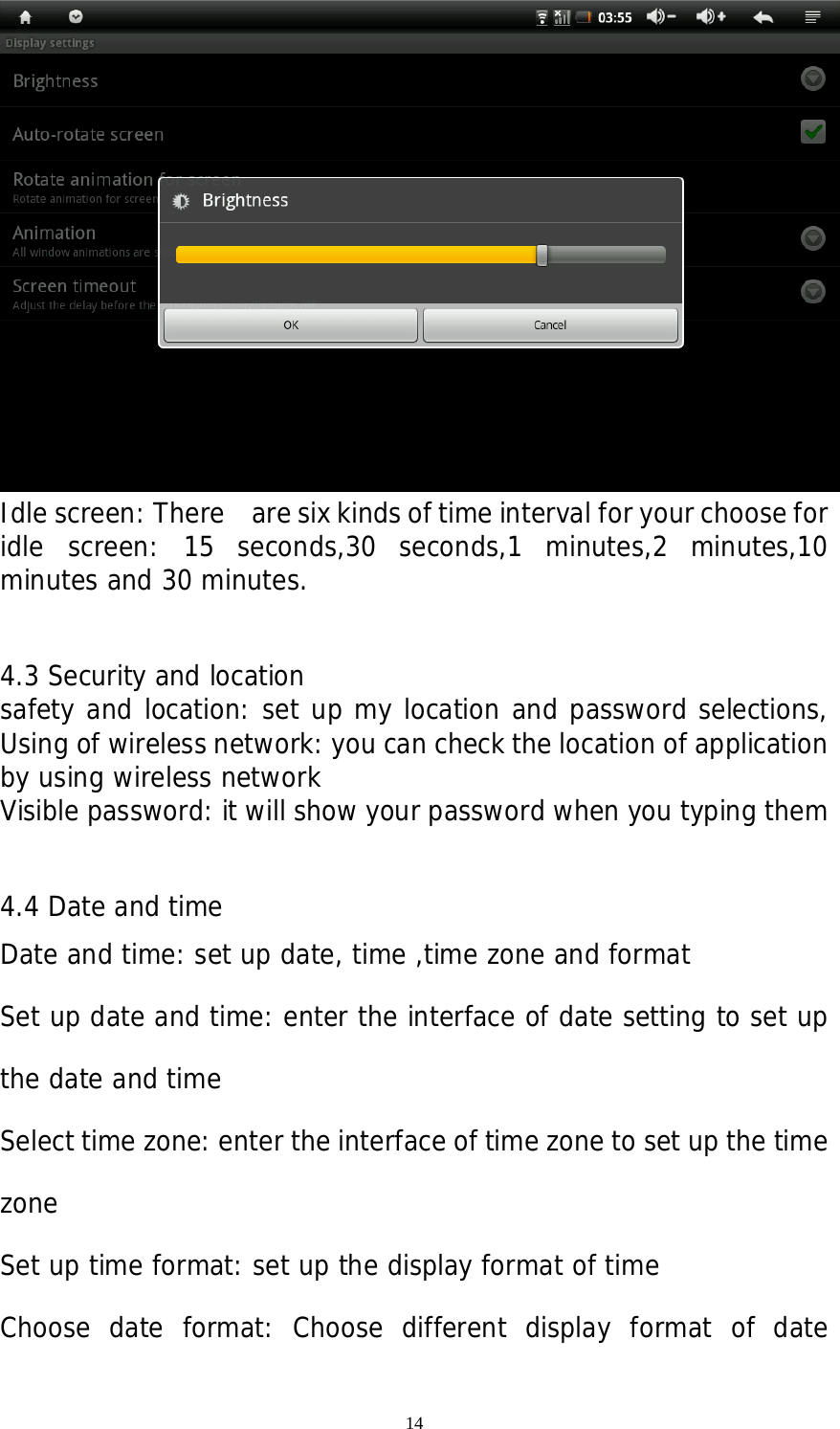 14  Idle screen: There    are six kinds of time interval for your choose for idle screen: 15 seconds,30 seconds,1 minutes,2 minutes,10 minutes and 30 minutes.  4.3 Security and location safety and location: set up my location and password selections, Using of wireless network: you can check the location of application by using wireless network  Visible password: it will show your password when you typing them  4.4 Date and time  Date and time: set up date, time ,time zone and format Set up date and time: enter the interface of date setting to set up the date and time Select time zone: enter the interface of time zone to set up the time zone Set up time format: set up the display format of time Choose date format: Choose different display format of date            