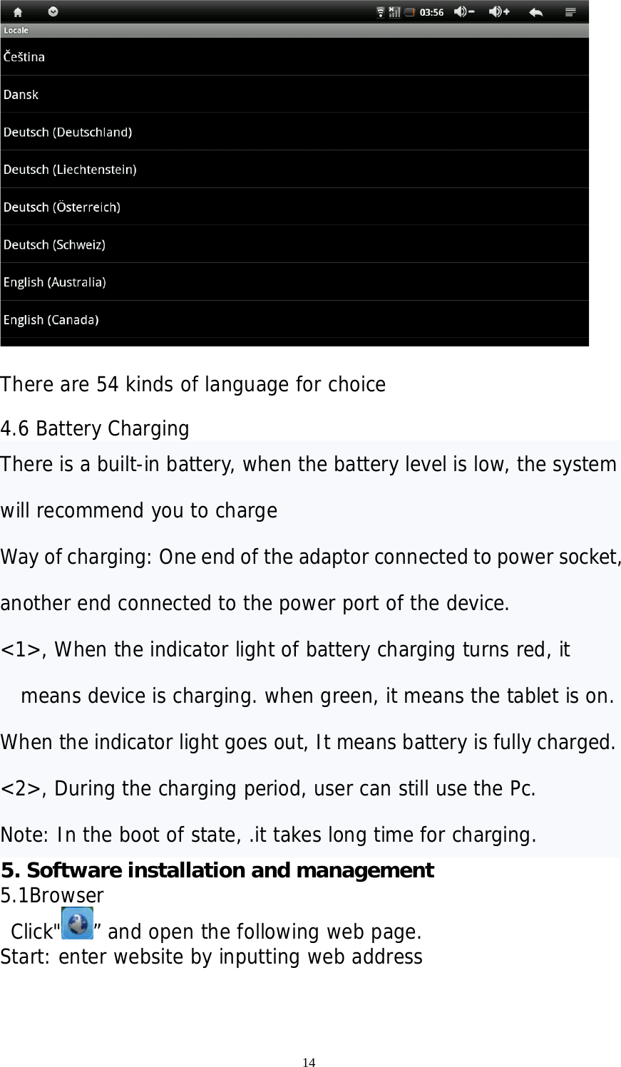 14   There are 54 kinds of language for choice  4.6 Battery Charging There is a built-in battery, when the battery level is low, the system will recommend you to charge  Way of charging: One end of the adaptor connected to power socket, another end connected to the power port of the device. &lt;1&gt;, When the indicator light of battery charging turns red, it means device is charging. when green, it means the tablet is on.  When the indicator light goes out, It means battery is fully charged. &lt;2&gt;, During the charging period, user can still use the Pc.  Note: In the boot of state, .it takes long time for charging. 5. Software installation and management   5.1Browser  Click&quot; ” and open the following web page. Start: enter website by inputting web address           