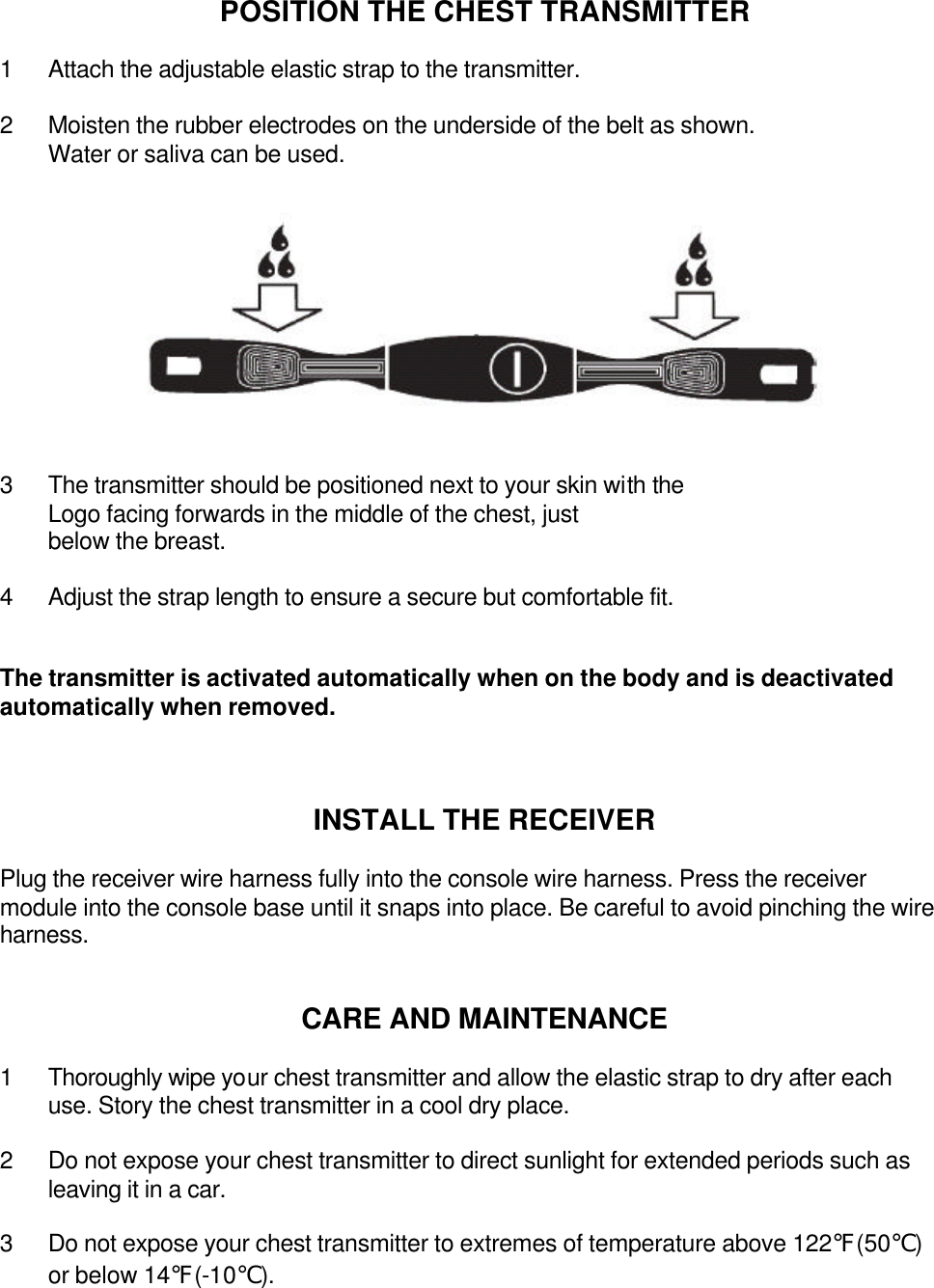 POSITION THE CHEST TRANSMITTER  1 Attach the adjustable elastic strap to the transmitter.  2 Moisten the rubber electrodes on the underside of the belt as shown. Water or saliva can be used.            3 The transmitter should be positioned next to your skin with the   Logo facing forwards in the middle of the chest, just below the breast.  4 Adjust the strap length to ensure a secure but comfortable fit.   The transmitter is activated automatically when on the body and is deactivated automatically when removed.    INSTALL THE RECEIVER  Plug the receiver wire harness fully into the console wire harness. Press the receiver module into the console base until it snaps into place. Be careful to avoid pinching the wire harness.   CARE AND MAINTENANCE    1 Thoroughly wipe your chest transmitter and allow the elastic strap to dry after each use. Story the chest transmitter in a cool dry place.  2 Do not expose your chest transmitter to direct sunlight for extended periods such as leaving it in a car.  3 Do not expose your chest transmitter to extremes of temperature above 122℉(50℃) or below 14℉(-10℃).       