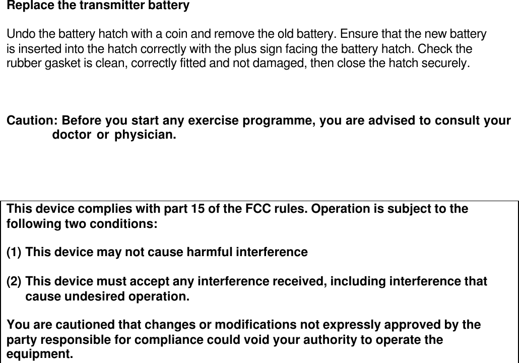 Replace the transmitter battery  Undo the battery hatch with a coin and remove the old battery. Ensure that the new battery is inserted into the hatch correctly with the plus sign facing the battery hatch. Check the rubber gasket is clean, correctly fitted and not damaged, then close the hatch securely.    Caution: Before you start any exercise programme, you are advised to consult your              doctor or physician.     This device complies with part 15 of the FCC rules. Operation is subject to the following two conditions:  (1) This device may not cause harmful interference  (2) This device must accept any interference received, including interference that cause undesired operation.  You are cautioned that changes or modifications not expressly approved by the  party responsible for compliance could void your authority to operate the equipment.  