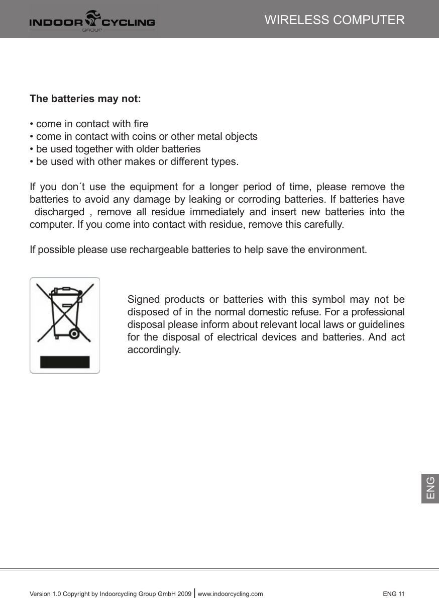 Version 1.0 Copyright by Indoorcycling Group GmbH 2009 | www.indoorcycling.com      ENG 11WIRELESS COMPUTERENGThe batteries may not: • come in contact with ﬁre• come in contact with coins or other metal objects• be used together with older batteries• be used with other makes or different types.If  you  don´t  use  the  equipment  for  a  longer  period  of  time,  please  remove  thebatteries to avoid any damage by leaking or corroding batteries. If batteries have  discharged  ,  remove  all  residue  immediately  and  insert  new  batteries  into  thecomputer. If you come into contact with residue, remove this carefully.If possible please use rechargeable batteries to help save the environment.Signed  products  or  batteries  with  this  symbol  may  not  be disposed of in the normal domestic refuse. For a professional disposal please inform about relevant local laws or guidelinesfor  the  disposal  of  electrical  devices  and  batteries. And  act accordingly.