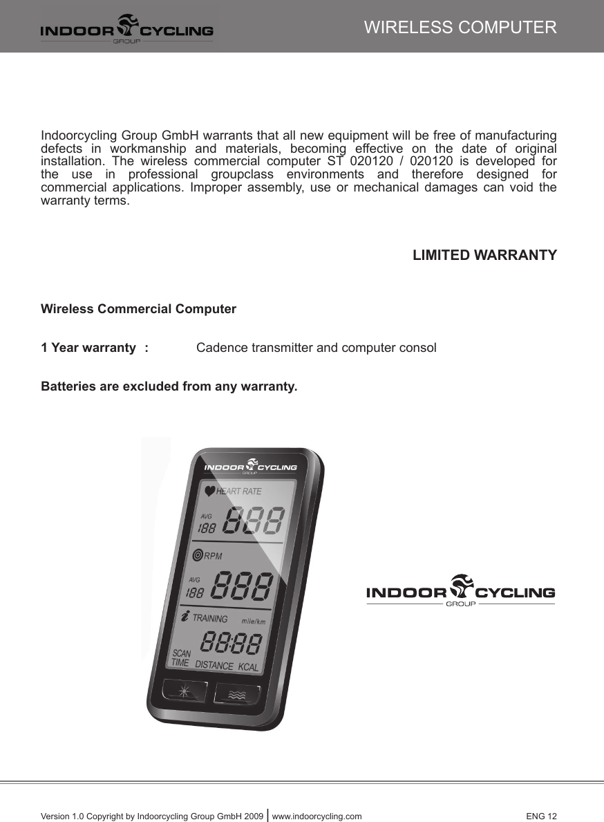 Version 1.0 Copyright by Indoorcycling Group GmbH 2009 | www.indoorcycling.com      ENG 12WIRELESS COMPUTERIndoorcycling Group GmbH warrants that all new equipment will be free of manufacturingdefects  in  workmanship  and  materials,  becoming  effective  on  the  date  of  originalinstallation.  The  wireless  commercial  computer  ST  020120  /  020120  is  developed  forthe  use  in  professional  groupclass  environments  and  therefore  designed  for commercial  applications.  Improper  assembly,  use  or  mechanical  damages  can  void  the warranty terms.LIMITED WARRANTYWireless Commercial Computer   1 Year warranty  :   Cadence transmitter and computer consolBatteries are excluded from any warranty.