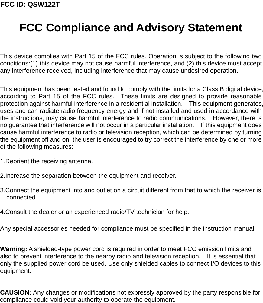 FCC ID: QSW122T  FCC Compliance and Advisory Statement  This device complies with Part 15 of the FCC rules. Operation is subject to the following two conditions:(1) this device may not cause harmful interference, and (2) this device must accept any interference received, including interference that may cause undesired operation.  This equipment has been tested and found to comply with the limits for a Class B digital device, according to Part 15 of the FCC rules.  These limits are designed to provide reasonable protection against harmful interference in a residential installation.    This equipment generates, uses and can radiate radio frequency energy and if not installed and used in accordance with the instructions, may cause harmful interference to radio communications.    However, there is no guarantee that interference will not occur in a particular installation.    If this equipment does cause harmful interference to radio or television reception, which can be determined by turning the equipment off and on, the user is encouraged to try correct the interference by one or more of the following measures:  1.Reorient the receiving antenna.  2.Increase the separation between the equipment and receiver.  3.Connect the equipment into and outlet on a circuit different from that to which the receiver is connected.  4.Consult the dealer or an experienced radio/TV technician for help.  Any special accessories needed for compliance must be specified in the instruction manual.  Warning: A shielded-type power cord is required in order to meet FCC emission limits and also to prevent interference to the nearby radio and television reception.    It is essential that only the supplied power cord be used. Use only shielded cables to connect I/O devices to this equipment.   CAUSION: Any changes or modifications not expressly approved by the party responsible for compliance could void your authority to operate the equipment.               