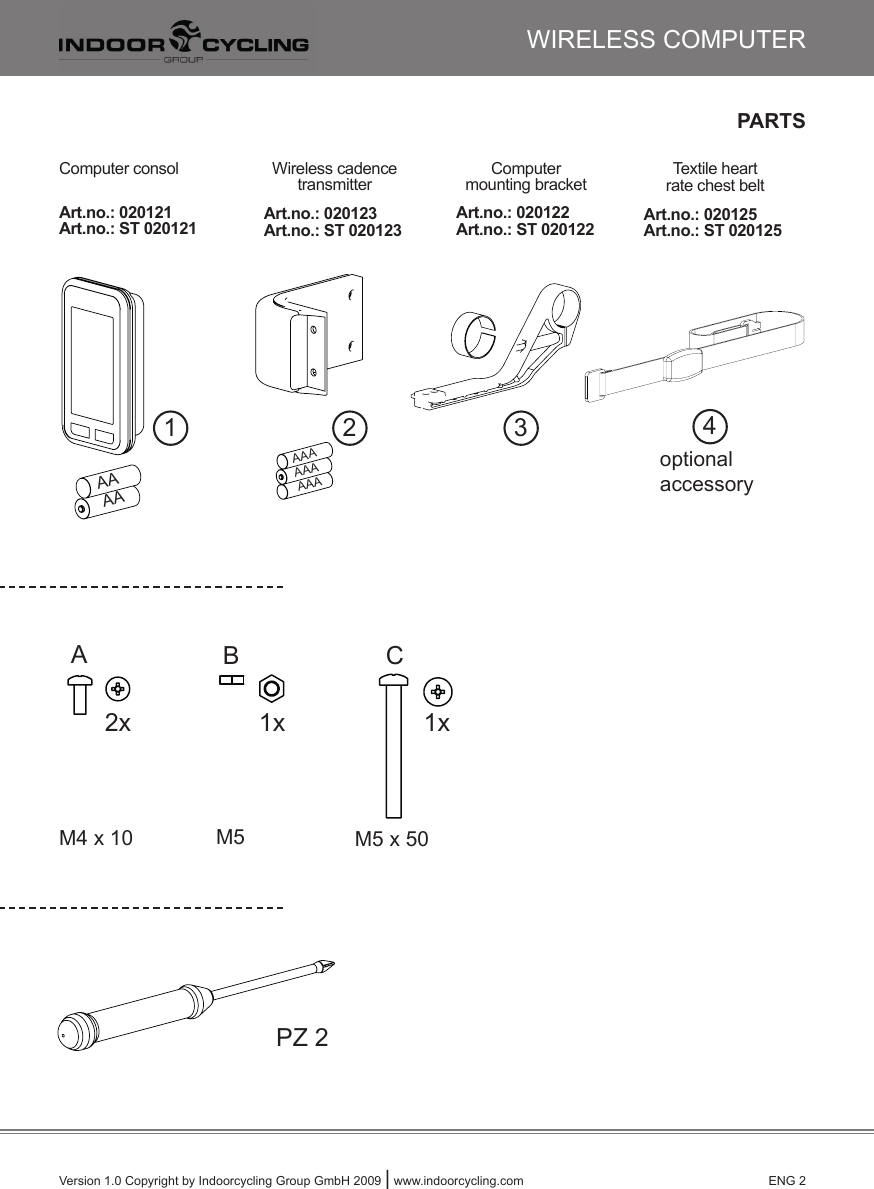 PARTSVersion 1.0 Copyright by Indoorcycling Group GmbH 2009 | www.indoorcycling.com      ENG 22x 1x1x2x 1x1x2x 1x1x1 2 32x 1x1x2x 1x1x2x 1x1x2x 1x1x2x 1x1x2x 1x1x2x 1x1xAB C1x 1x2xPZ 2WIRELESS COMPUTER4optionalaccessoryComputer consol Wireless cadencetransmitterComputer mounting bracket Textile heart rate chest belt Art.no.: 020121Art.no.: ST 020121 Art.no.: 020123Art.no.: ST 020123Art.no.: 020122Art.no.: ST 020122 Art.no.: 020125Art.no.: ST 020125M5 x 50M4 x 10 M52x 1x1x2x 1x1x2x 1x1x AA  AA  AAAAAAAAA