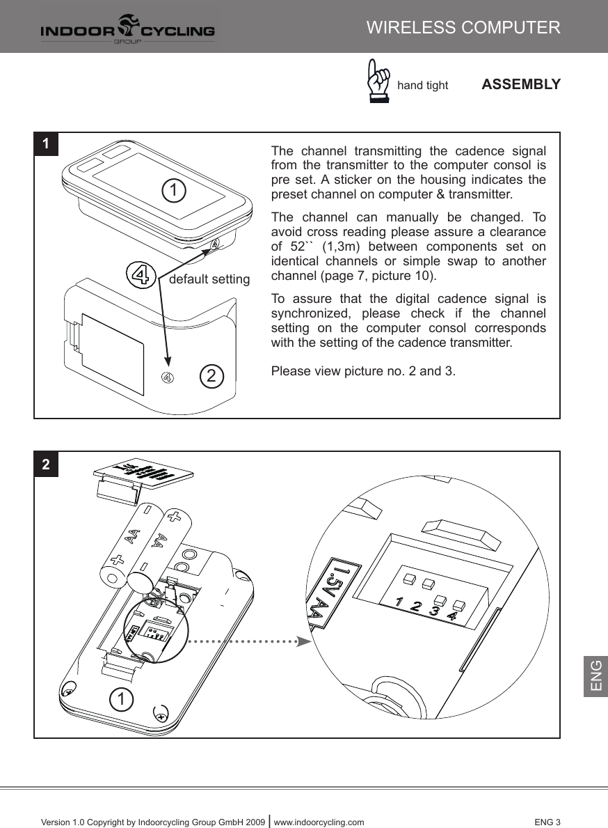 Version 1.0 Copyright by Indoorcycling Group GmbH 2009 | www.indoorcycling.com      ENG 3ASSEMBLY121WIRELESS COMPUTERhand tight☞12default settingThe  channel  transmitting  the  cadence  signal from  the  transmitter  to  the  computer  consol  is pre  set. A  sticker  on the  housing  indicates  the preset channel on computer &amp; transmitter.The  channel  can  manually  be  changed.  To avoid cross reading please assure a clearance of  52``  (1,3m)  between  components  set  on identical  channels  or  simple  swap  to  another channel (page 7, picture 10).To  assure  that  the  digital  cadence  signal  issynchronized,  please  check  if  the  channel setting  on  the  computer  consol  corresponds with the setting of the cadence transmitter. Please view picture no. 2 and 3.ENG