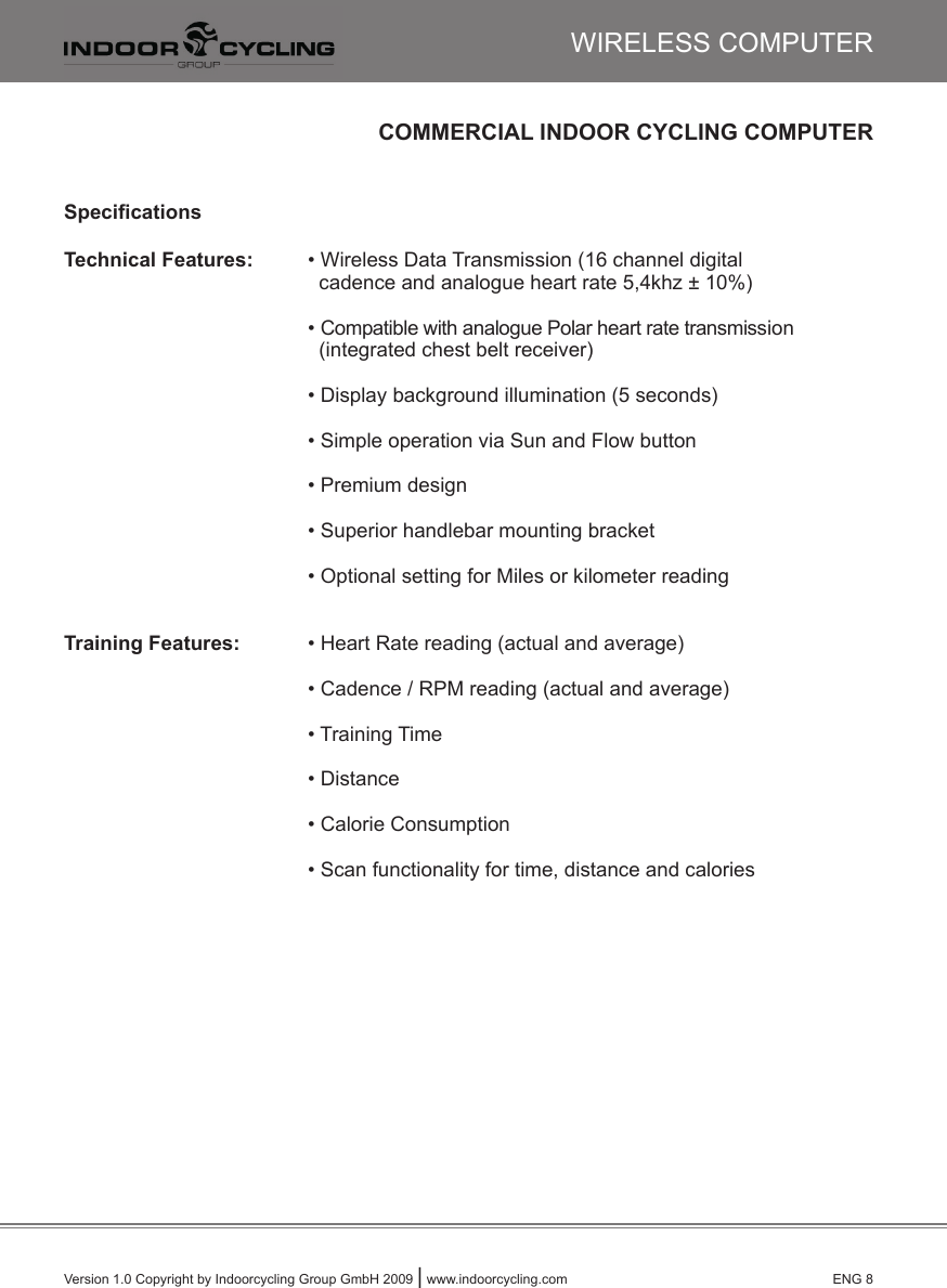 Version 1.0 Copyright by Indoorcycling Group GmbH 2009 | www.indoorcycling.com      ENG 8COMMERCIAL INDOOR CYCLING COMPUTERSpeciﬁcationsTechnical Features:  • Wireless Data Transmission (16 channel digital            cadence and analogue heart rate 5,4khz ± 10%)      • Compatible with analogue Polar heart rate transmission          (integrated chest belt receiver)      • Display background illumination (5 seconds)      • Simple operation via Sun and Flow button      • Premium design      • Superior handlebar mounting bracket      • Optional setting for Miles or kilometer readingTraining Features:  • Heart Rate reading (actual and average)      • Cadence / RPM reading (actual and average)      • Training Time      • Distance       • Calorie Consumption      • Scan functionality for time, distance and caloriesWIRELESS COMPUTER