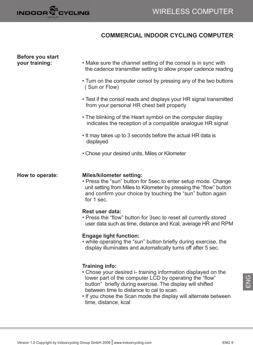 Version 1.0 Copyright by Indoorcycling Group GmbH 2009 | www.indoorcycling.com      ENG 9COMMERCIAL INDOOR CYCLING COMPUTERBefore you start your training:    • Make sure the channel setting of the consol is in sync with          the cadence transmitter setting to allow proper cadence reading       • Turn on the computer consol by pressing any of the two buttons          ( Sun or Flow)      • Test if the consol reads and displays your HR signal transmitted         from your personal HR chest belt properly      • The blinking of the Heart symbol on the computer display          indicates the reception of a compatible analogue HR signal      • It may takes up to 3 seconds before the actual HR data is         displayed      • Chose your desired units, Miles or KilometerHow to operate:    Miles/kilometer setting:   • Press the “sun” button for 5sec.to enter setup mode. Change          unit setting from Miles to Kilometer by pressing the “ﬂow” button          and conﬁrm your choice by touching the “sun” button again          for 1 sec.      Rest user data:      • Press the “ﬂow” button for 3sec to reset all currently stored          user data such as time, distance and Kcal, average HR and RPM   Engage light function:      • while operating the “sun” button brieﬂy during exercise, the          display illuminates and automatically turns off after 5 sec.         Training info:      • Chose your desired i- training information displayed on the          lower part of the computer LCD by operating the “ﬂow”         button”  brieﬂy during exercise. The display will shifted         between time to distance to cal to scan.      • If you chose the Scan mode the display will alternate between          time, distance, kcalWIRELESS COMPUTERENG