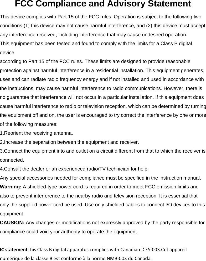  FCC Compliance and Advisory Statement This device complies with Part 15 of the FCC rules. Operation is subject to the following two conditions:(1) this device may not cause harmful interference, and (2) this device must accept any interference received, including interference that may cause undesired operation. This equipment has been tested and found to comply with the limits for a Class B digital device, according to Part 15 of the FCC rules. These limits are designed to provide reasonable protection against harmful interference in a residential installation. This equipment generates, uses and can radiate radio frequency energy and if not installed and used in accordance with the instructions, may cause harmful interference to radio communications. However, there is no guarantee that interference will not occur in a particular installation. If this equipment does cause harmful interference to radio or television reception, which can be determined by turning the equipment off and on, the user is encouraged to try correct the interference by one or more of the following measures: 1.Reorient the receiving antenna. 2.Increase the separation between the equipment and receiver. 3.Connect the equipment into and outlet on a circuit different from that to which the receiver is connected. 4.Consult the dealer or an experienced radio/TV technician for help. Any special accessories needed for compliance must be specified in the instruction manual. Warning: A shielded-type power cord is required in order to meet FCC emission limits and also to prevent interference to the nearby radio and television reception. It is essential that only the supplied power cord be used. Use only shielded cables to connect I/O devices to this equipment. CAUSION: Any changes or modifications not expressly approved by the party responsible for compliance could void your authority to operate the equipment. ICstatementThisClassBdigitalapparatuscomplieswithCanadianICES‐003.CetappareilnumériquedelaclasseBestconformeàlanormeNMB‐003duCanada. 