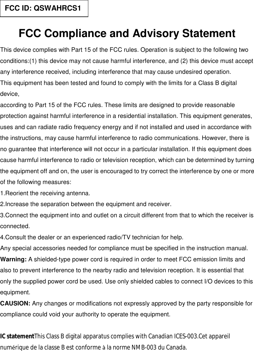   FCC Compliance and Advisory Statement This device complies with Part 15 of the FCC rules. Operation is subject to the following two conditions:(1) this device may not cause harmful interference, and (2) this device must accept any interference received, including interference that may cause undesired operation. This equipment has been tested and found to comply with the limits for a Class B digital device, according to Part 15 of the FCC rules. These limits are designed to provide reasonable protection against harmful interference in a residential installation. This equipment generates, uses and can radiate radio frequency energy and if not installed and used in accordance with the instructions, may cause harmful interference to radio communications. However, there is no guarantee that interference will not occur in a particular installation. If this equipment does cause harmful interference to radio or television reception, which can be determined by turning the equipment off and on, the user is encouraged to try correct the interference by one or more of the following measures: 1.Reorient the receiving antenna. 2.Increase the separation between the equipment and receiver. 3.Connect the equipment into and outlet on a circuit different from that to which the receiver is connected. 4.Consult the dealer or an experienced radio/TV technician for help. Any special accessories needed for compliance must be specified in the instruction manual. Warning: A shielded-type power cord is required in order to meet FCC emission limits and also to prevent interference to the nearby radio and television reception. It is essential that only the supplied power cord be used. Use only shielded cables to connect I/O devices to this equipment. CAUSION: Any changes or modifications not expressly approved by the party responsible for compliance could void your authority to operate the equipment.  IC statementThis Class B digital apparatus complies with Canadian ICES-003.Cet appareil numérique de la classe B est conforme à la norme NMB-003 du Canada.   FCC ID: QSWAHRCS1 