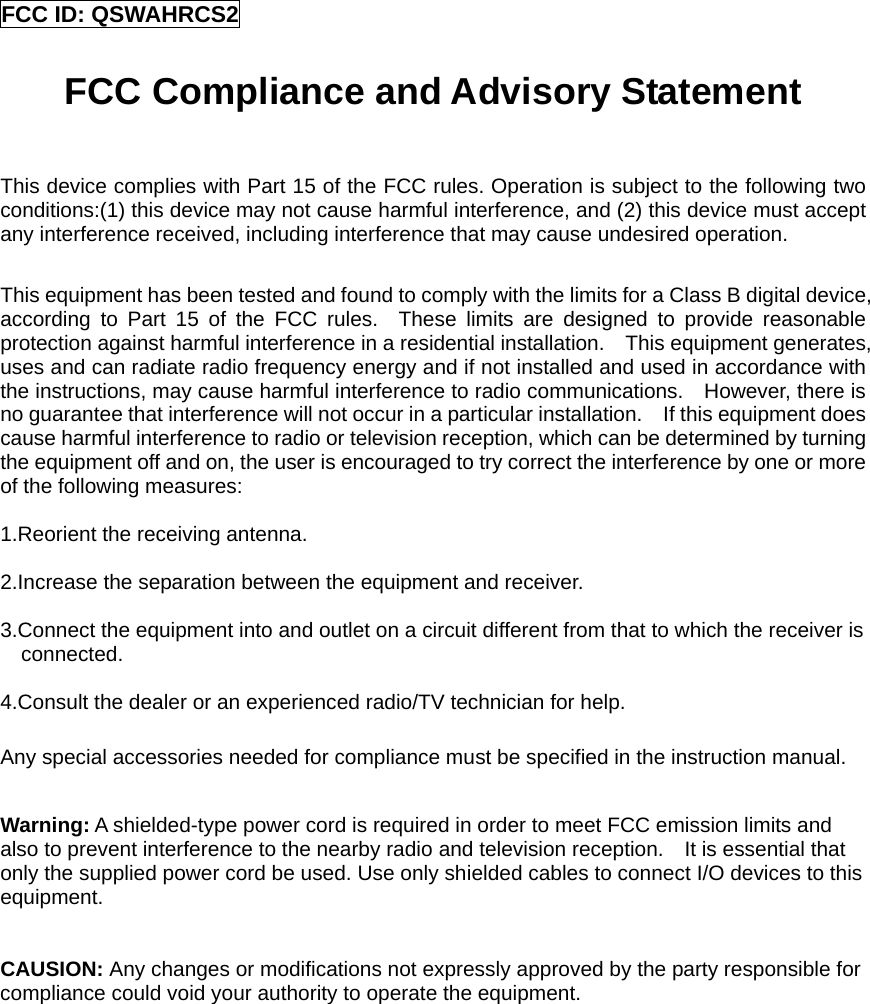 FCC ID: QSWAHRCS2  FCC Compliance and Advisory Statement  This device complies with Part 15 of the FCC rules. Operation is subject to the following two conditions:(1) this device may not cause harmful interference, and (2) this device must accept any interference received, including interference that may cause undesired operation.  This equipment has been tested and found to comply with the limits for a Class B digital device, according to Part 15 of the FCC rules.  These limits are designed to provide reasonable protection against harmful interference in a residential installation.    This equipment generates, uses and can radiate radio frequency energy and if not installed and used in accordance with the instructions, may cause harmful interference to radio communications.    However, there is no guarantee that interference will not occur in a particular installation.    If this equipment does cause harmful interference to radio or television reception, which can be determined by turning the equipment off and on, the user is encouraged to try correct the interference by one or more of the following measures:  1.Reorient the receiving antenna.  2.Increase the separation between the equipment and receiver.  3.Connect the equipment into and outlet on a circuit different from that to which the receiver is connected.  4.Consult the dealer or an experienced radio/TV technician for help.  Any special accessories needed for compliance must be specified in the instruction manual.  Warning: A shielded-type power cord is required in order to meet FCC emission limits and also to prevent interference to the nearby radio and television reception.    It is essential that only the supplied power cord be used. Use only shielded cables to connect I/O devices to this equipment.   CAUSION: Any changes or modifications not expressly approved by the party responsible for compliance could void your authority to operate the equipment.               