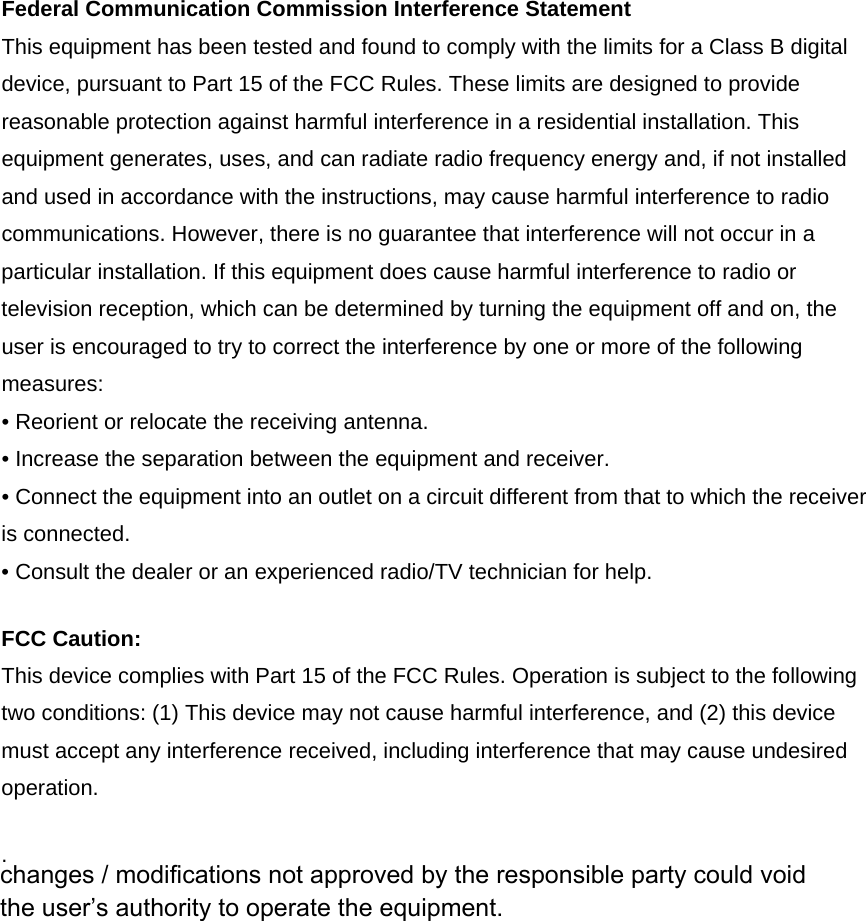 Federal Communication Commission Interference Statement This equipment has been tested and found to comply with the limits for a Class B digital device, pursuant to Part 15 of the FCC Rules. These limits are designed to provide reasonable protection against harmful interference in a residential installation. This equipment generates, uses, and can radiate radio frequency energy and, if not installed and used in accordance with the instructions, may cause harmful interference to radio communications. However, there is no guarantee that interference will not occur in a particular installation. If this equipment does cause harmful interference to radio or television reception, which can be determined by turning the equipment off and on, the user is encouraged to try to correct the interference by one or more of the following measures: • Reorient or relocate the receiving antenna. • Increase the separation between the equipment and receiver. • Connect the equipment into an outlet on a circuit different from that to which the receiver is connected. • Consult the dealer or an experienced radio/TV technician for help. FCC Caution: This device complies with Part 15 of the FCC Rules. Operation is subject to the following two conditions: (1) This device may not cause harmful interference, and (2) this device must accept any interference received, including interference that may cause undesired operation. .  changes / modifications not approved by the responsible party could void the user’s authority to operate the equipment.