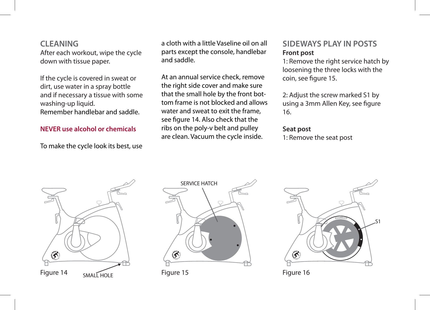 CLEANINGAfter each workout, wipe the cycle down with tissue paper.If the cycle is covered in sweat or dirt, use water in a spray bottle and if necessary a tissue with some washing-up liquid.Remember handlebar and saddle.NEVER use alcohol or chemicalsTo make the cycle look its best, use SMALL HOLEFigure 14a cloth with a little Vaseline oil on all parts except the console, handlebar and saddle.At an annual service check, remove the right side cover and make sure that the small hole by the front bot-tom frame is not blocked and allows water and sweat to exit the frame, see gure 14. Also check that the ribs on the poly-v belt and pulley are clean. Vacuum the cycle inside.SIDEWAYS PLAY IN POSTSFront post1: Remove the right service hatch by loosening the three locks with the coin, see gure 15.2: Adjust the screw marked S1 by using a 3mm Allen Key, see gure 16.Seat post1: Remove the seat postFigure 16S1Figure 15SERVICE HATCH