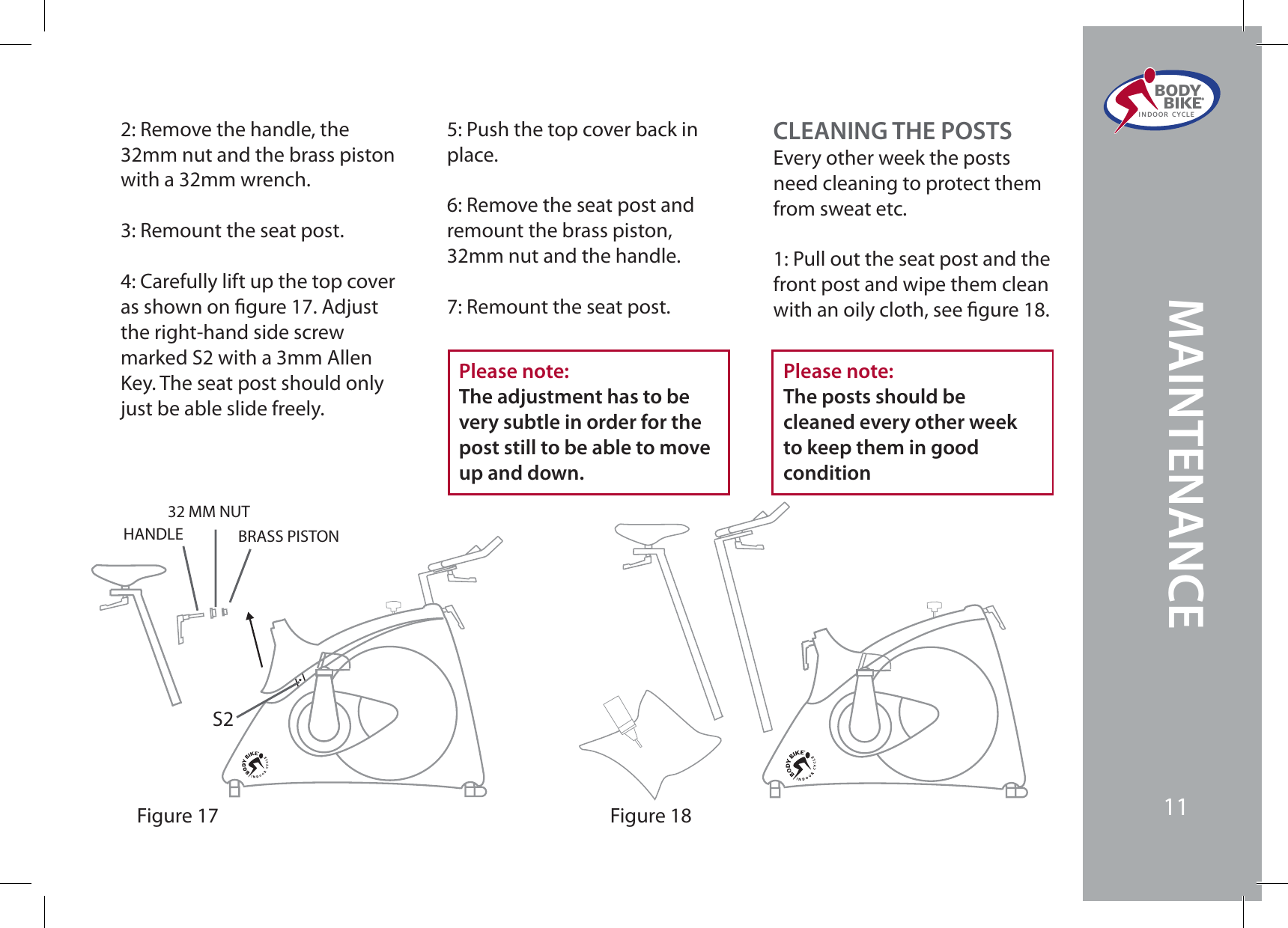 BODY  BIKE®INDOOR CYCLE112: Remove the handle, the 32mm nut and the brass piston with a 32mm wrench.3: Remount the seat post.4: Carefully lift up the top cover as shown on gure 17. Adjust the right-hand side screw marked S2 with a 3mm Allen Key. The seat post should only just be able slide freely.Please note:The adjustment has to be very subtle in order for the post still to be able to move up and down.5: Push the top cover back in place.6: Remove the seat post and remount the brass piston, 32mm nut and the handle.7: Remount the seat post.Figure 17S2BRASS PISTON32 MM NUTHANDLECLEANING THE POSTSEvery other week the posts need cleaning to protect them from sweat etc.1: Pull out the seat post and the front post and wipe them clean with an oily cloth, see gure 18.Figure 18Please note:The posts should be cleaned every other week to keep them in goodconditionBODY  BIKE®INDOOR CYCLE11MAINTENANCE