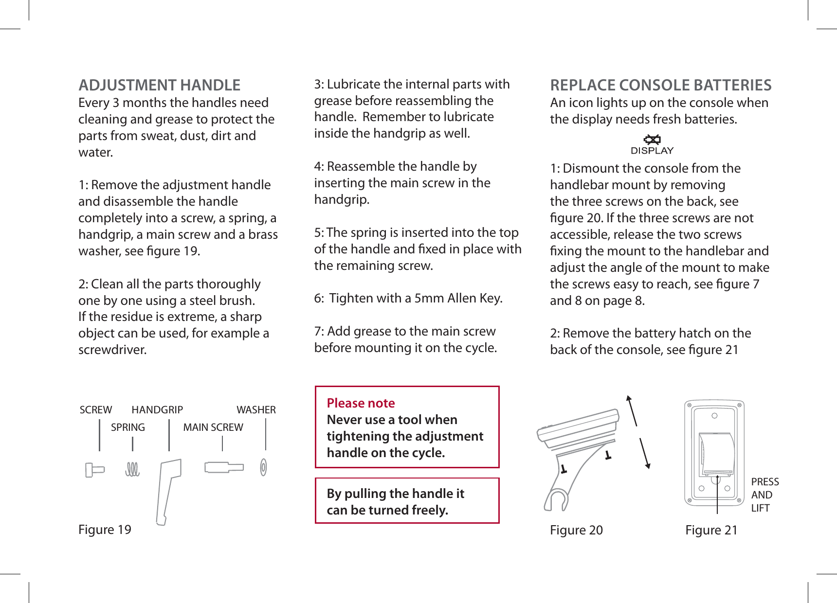 ADJUSTMENT HANDLEEvery 3 months the handles need cleaning and grease to protect the parts from sweat, dust, dirt and water.1: Remove the adjustment handle and disassemble the handle completely into a screw, a spring, a handgrip, a main screw and a brass washer, see gure 19. 2: Clean all the parts thoroughly one by one using a steel brush. If the residue is extreme, a sharp object can be used, for example a screwdriver.Figure 19WASHERMAIN SCREWHANDGRIPSPRINGSCREW3: Lubricate the internal parts with grease before reassembling the handle.  Remember to lubricate inside the handgrip as well. 4: Reassemble the handle by inserting the main screw in the handgrip. 5: The spring is inserted into the top of the handle and xed in place with the remaining screw. 6:  Tighten with a 5mm Allen Key.7: Add grease to the main screw before mounting it on the cycle.Please noteNever use a tool when tightening the adjustment handle on the cycle.By pulling the handle it can be turned freely.REPLACE CONSOLE BATTERIESAn icon lights up on the console when the display needs fresh batteries.1: Dismount the console from the handlebar mount by removing the three screws on the back, see gure 20. If the three screws are not accessible, release the two screws xing the mount to the handlebar and adjust the angle of the mount to make the screws easy to reach, see gure 7 and 8 on page 8.2: Remove the battery hatch on the back of the console, see gure 21Figure 20 Figure 21PRESSANDLIFT