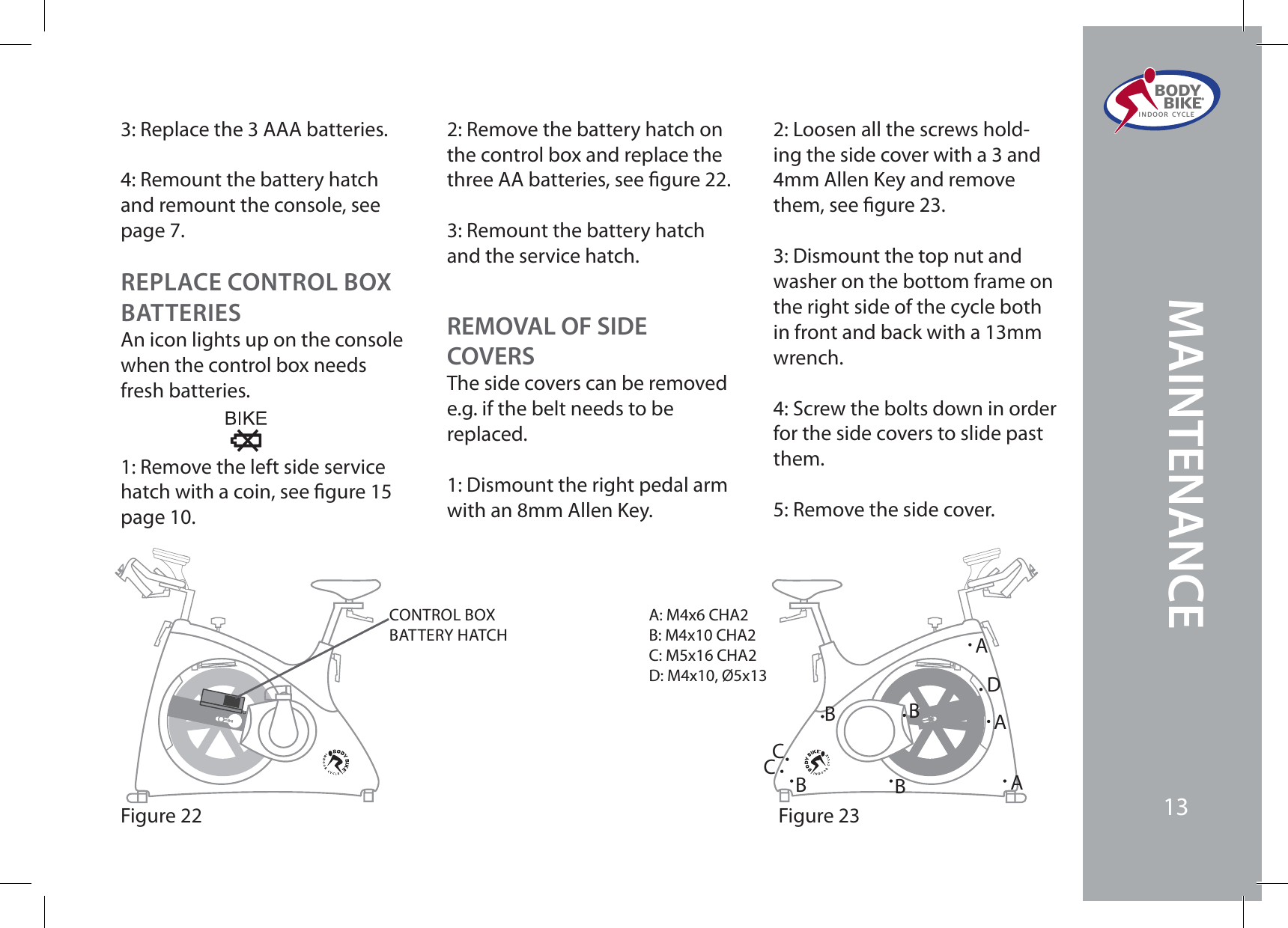 3: Replace the 3 AAA batteries.4: Remount the battery hatch and remount the console, see page 7.Figure 22CONTROL BOXBATTERY HATCHFigure 23A: M4x6 CHA2B: M4x10 CHA2C: M5x16 CHA2D: M4x10, Ø5x13AAABBBBCCDREPLACE CONTROL BOX BATTERIESAn icon lights up on the console when the control box needs fresh batteries.1: Remove the left side service hatch with a coin, see gure 15 page 10.2: Remove the battery hatch on the control box and replace the three AA batteries, see gure 22.3: Remount the battery hatch and the service hatch.REMOVAL OF SIDECOVERSThe side covers can be removed e.g. if the belt needs to be replaced.1: Dismount the right pedal arm with an 8mm Allen Key. 2: Loosen all the screws hold-ing the side cover with a 3 and 4mm Allen Key and remove them, see gure 23.3: Dismount the top nut and washer on the bottom frame on the right side of the cycle both in front and back with a 13mm wrench.4: Screw the bolts down in order for the side covers to slide past them.5: Remove the side cover.BODY  BIKE®INDOOR CYCLE13MAINTENANCE