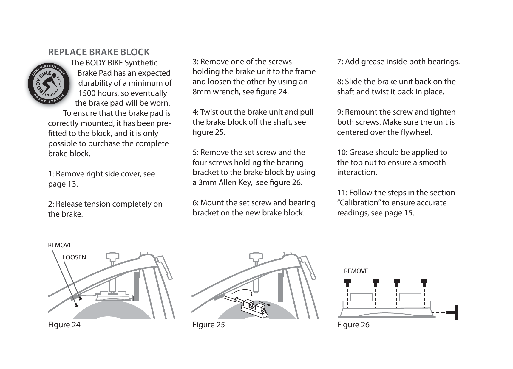 Figure 25Figure 24REMOVEREMOVELOOSENFigure 26REPLACE BRAKE BLOCKThe BODY BIKE Synthetic Brake Pad has an expected durability of a minimum of 1500 hours, so eventually the brake pad will be worn. To ensure that the brake pad is correctly mounted, it has been pre- tted to the block, and it is only possible to purchase the complete brake block.1: Remove right side cover, see page 13.2: Release tension completely on the brake.3: Remove one of the screws holding the brake unit to the frame and loosen the other by using an 8mm wrench, see  gure 24.4: Twist out the brake unit and pull the brake block o  the shaft, see  gure 25.5: Remove the set screw and the four screws holding the bearing bracket to the brake block by using a 3mm Allen Key,  see  gure 26.6: Mount the set screw and bearing bracket on the new brake block.7: Add grease inside both bearings.8: Slide the brake unit back on the shaft and twist it back in place.9: Remount the screw and tighten both screws. Make sure the unit is centered over the  ywheel.10: Grease should be applied to the top nut to ensure a smooth interaction.11: Follow the steps in the section “Calibration” to ensure accurate readings, see page 15.