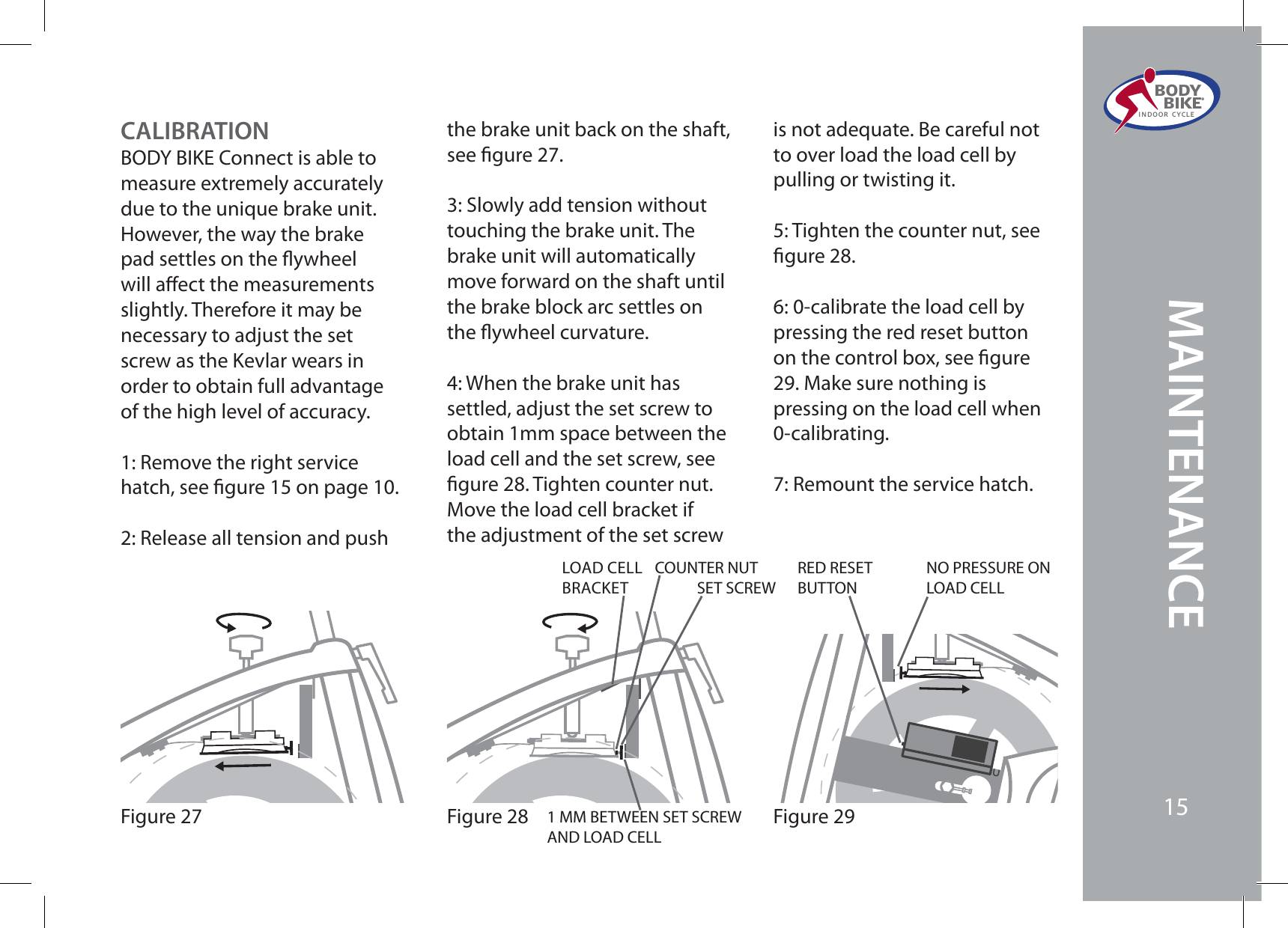 Figure 29Figure 28SET SCREWRED RESET BUTTONNO PRESSURE ON LOAD CELL1 MM BETWEEN SET SCREW AND LOAD CELLCOUNTER NUTLOAD CELLBRACKETFigure 2715CALIBRATIONBODY BIKE Connect is able to measure extremely accurately due to the unique brake unit.However, the way the brake pad settles on the ywheel will aect the measurements slightly. Therefore it may be necessary to adjust the set screw as the Kevlar wears in order to obtain full advantage of the high level of accuracy.1: Remove the right service hatch, see gure 15 on page 10.2: Release all tension and push the brake unit back on the shaft, see gure 27.3: Slowly add tension without touching the brake unit. The brake unit will automatically move forward on the shaft until the brake block arc settles on the ywheel curvature.4: When the brake unit has settled, adjust the set screw to obtain 1mm space between the load cell and the set screw, see gure 28. Tighten counter nut. Move the load cell bracket if the adjustment of the set screw is not adequate. Be careful not to over load the load cell by pulling or twisting it.5: Tighten the counter nut, see gure 28.6: 0-calibrate the load cell by pressing the red reset button on the control box, see gure 29. Make sure nothing is pressing on the load cell when 0-calibrating.7: Remount the service hatch.BODY  BIKE®INDOOR CYCLE15MAINTENANCE