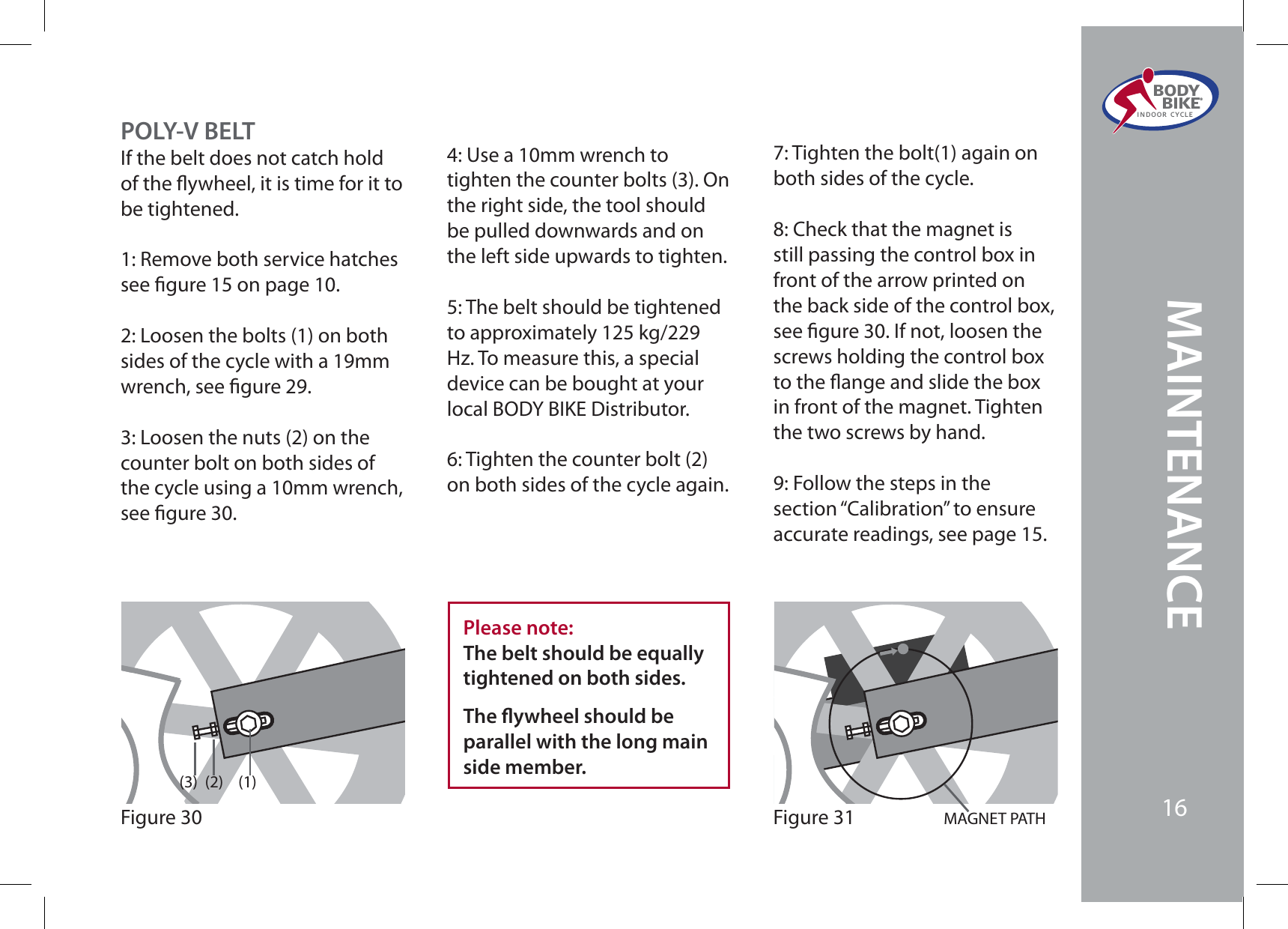 4: Use a 10mm wrench to tighten the counter bolts (3). On the right side, the tool should be pulled downwards and on the left side upwards to tighten.5: The belt should be tightened to approximately 125 kg/229 Hz. To measure this, a special device can be bought at your local BODY BIKE Distributor.6: Tighten the counter bolt (2) on both sides of the cycle again.Please note:The belt should be equally tightened on both sides. The ywheel should be parallel with the long main side member.POLY-V BELTIf the belt does not catch hold of the ywheel, it is time for it to be tightened.1: Remove both service hatches see gure 15 on page 10.2: Loosen the bolts (1) on both sides of the cycle with a 19mm wrench, see gure 29.3: Loosen the nuts (2) on the counter bolt on both sides of the cycle using a 10mm wrench, see gure 30.(1)(2)(3)Figure 30 MAGNET PATHFigure 317: Tighten the bolt(1) again on both sides of the cycle.8: Check that the magnet is still passing the control box in front of the arrow printed on the back side of the control box, see gure 30. If not, loosen the screws holding the control box to the ange and slide the box in front of the magnet. Tighten the two screws by hand.9: Follow the steps in the section “Calibration” to ensure accurate readings, see page 15.MAINTENANCEBODY  BIKE®INDOOR CYCLE16