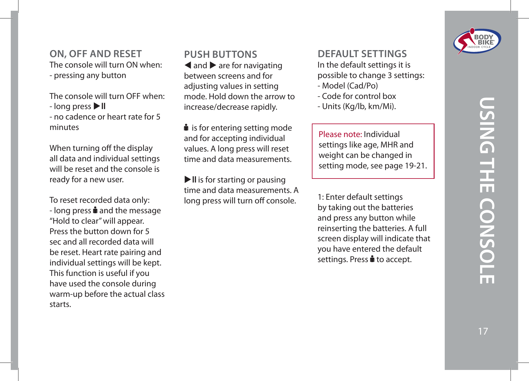 ON, OFF AND RESETThe console will turn ON when:- pressing any buttonThe console will turn OFF when:- long press XE- no cadence or heart rate for 5 minutesWhen turning o the display all data and individual settings will be reset and the console is ready for a new user. To reset recorded data only:- long press F and the message “Hold to clear” will appear. Press the button down for 5 sec and all recorded data will be reset. Heart rate pairing and individual settings will be kept. This function is useful if you have used the console during warm-up before the actual class starts. PUSH BUTTONSW and X are for navigating between screens and for adjusting values in setting mode. Hold down the arrow to increase/decrease rapidly.F is for entering setting mode and for accepting individual values. A long press will reset time and data measurements.XE is for starting or pausing time and data measurements. A long press will turn o console.DEFAULT SETTINGSIn the default settings it is possible to change 3 settings:- Model (Cad/Po)- Code for control box- Units (Kg/lb, km/Mi).Please note: Individual settings like age, MHR and weight can be changed in setting mode, see page 19-21.1: Enter default settings by taking out the batteries and press any button while reinserting the batteries. A full screen display will indicate that you have entered the default settings. Press F to accept.BODY  BIKE®INDOOR CYCLE17USING THE CONSOLE