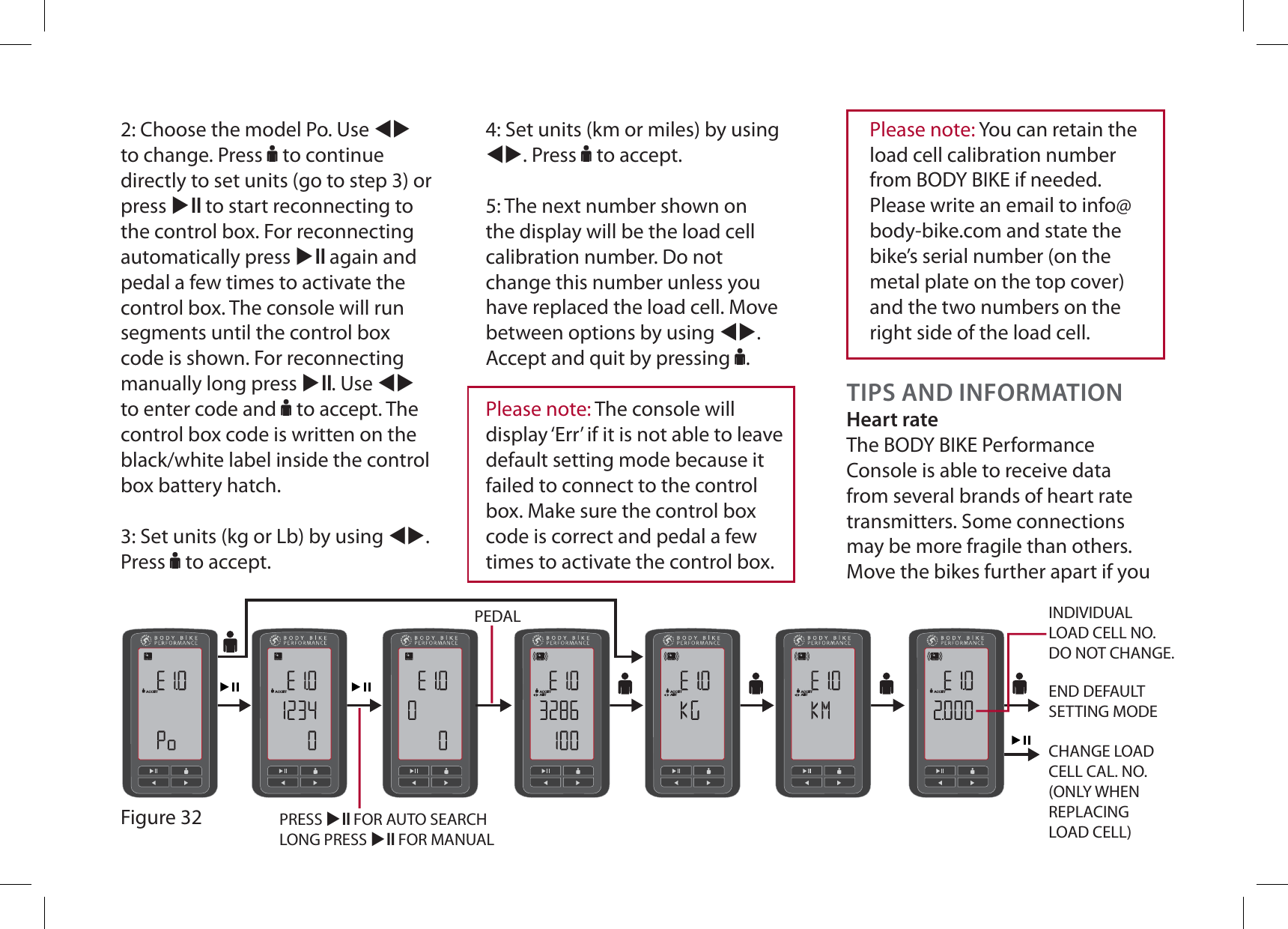 2: Choose the model Po. Use WXto change. Press F to continue directly to set units (go to step 3) or press XE to start reconnecting to the control box. For reconnecting automatically press XE again and pedal a few times to activate the control box. The console will run segments until the control box code is shown. For reconnecting manually long press XE. Use WXto enter code and F to accept. The control box code is written on the black/white label inside the control box battery hatch.3: Set units (kg or Lb) by using WX.Press F to accept.ACCEPTADJUSTACCEPTADJUSTACCEPTADJUSTACCEPTACCEPTACCEPTPEDALPRESS XE FOR AUTO SEARCHLONG PRESS XE FOR MANUALEND DEFAULT SETTING MODEINDIVIDUAL LOAD CELL NO.DO NOT CHANGE.CHANGE LOAD CELL CAL. NO.(ONLY WHEN REPLACING LOAD CELL)Figure 32TIPS AND INFORMATIONHeart rateThe BODY BIKE Performance Console is able to receive data from several brands of heart rate transmitters. Some connections may be more fragile than others. Move the bikes further apart if you Please note: The console will display ‘Err’ if it is not able to leave default setting mode because it failed to connect to the control box. Make sure the control box code is correct and pedal a few times to activate the control box.4: Set units (km or miles) by using WX. Press F to accept.5: The next number shown on the display will be the load cell calibration number. Do not change this number unless you have replaced the load cell. Move between options by using WX.Accept and quit by pressing F.Please note: You can retain the load cell calibration number from BODY BIKE if needed. Please write an email to info@body-bike.com and state the bike’s serial number (on the metal plate on the top cover) and the two numbers on the right side of the load cell.