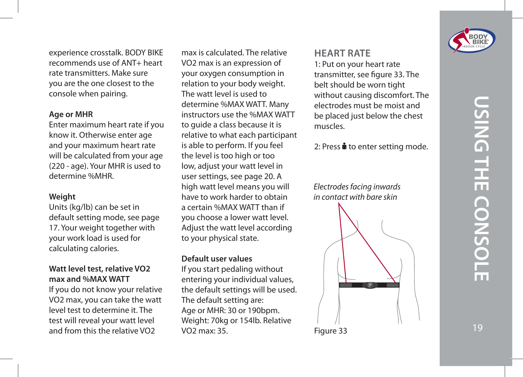 experience crosstalk. BODY BIKE recommends use of ANT+ heart rate transmitters. Make sure you are the one closest to the console when pairing.Age or MHREnter maximum heart rate if you know it. Otherwise enter age and your maximum heart rate will be calculated from your age (220 - age). Your MHR is used to determine %MHR.WeightUnits (kg/lb) can be set in default setting mode, see page 17. Your weight together with your work load is used for calculating calories.Watt level test, relative VO2 max and %MAX WATTIf you do not know your relative VO2 max, you can take the watt level test to determine it. The test will reveal your watt level and from this the relative VO2 max is calculated. The relative VO2 max is an expression of your oxygen consumption in relation to your body weight. The watt level is used to determine %MAX WATT. Many instructors use the %MAX WATT to guide a class because it is relative to what each participant is able to perform. If you feel the level is too high or too low, adjust your watt level in user settings, see page 20. A high watt level means you will have to work harder to obtain a certain %MAX WATT than if you choose a lower watt level. Adjust the watt level according to your physical state.Default user valuesIf you start pedaling without entering your individual values, the default settings will be used. The default setting are:Age or MHR: 30 or 190bpm. Weight: 70kg or 154lb. Relative VO2 max: 35.HEART RATE1: Put on your heart rate transmitter, see gure 33. The belt should be worn tight without causing discomfort. The electrodes must be moist and be placed just below the chest muscles.2: Press F to enter setting mode.Electrodes facing inwards in contact with bare skinFigure 33BODY  BIKE®INDOOR CYCLE19USING THE CONSOLE