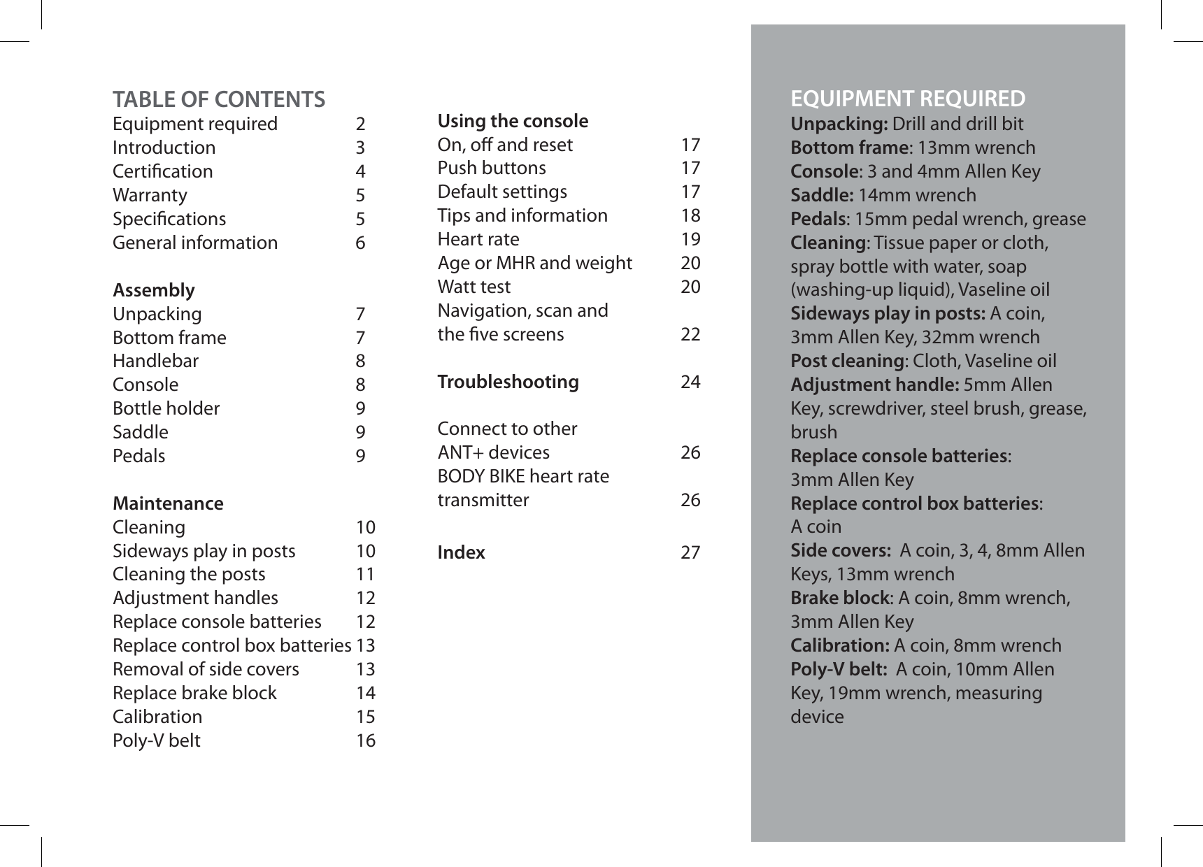 TABLE OF CONTENTSEquipment required 2Introduction 3Certication 4Warranty 5Specications 5General information 6AssemblyUnpacking 7Bottom frame 7Handlebar 8Console 8Bottle holder 9Saddle 9Pedals 9MaintenanceCleaning 10Sideways play in posts 10Cleaning the posts  11Adjustment handles  12Replace console batteries 12Replace control box batteries 13Removal of side covers 13Replace brake block 14Calibration 15Poly-V belt 16Using the consoleOn, o and reset 17Push buttons 17Default settings 17Tips and information 18Heart rate 19Age or MHR and weight 20Watt test 20Navigation, scan andthe ve screens 22Troubleshooting 24Connect to otherANT+ devices 26BODY BIKE heart ratetransmitter 26Index 27For instructions in other languages go to:www.body-bike.comEQUIPMENT REQUIREDUnpacking: Drill and drill bitBottom frame: 13mm wrenchConsole: 3 and 4mm Allen KeySaddle: 14mm wrenchPedals: 15mm pedal wrench, greaseCleaning: Tissue paper or cloth, spray bottle with water, soap (washing-up liquid), Vaseline oilSideways play in posts: A coin, 3mm Allen Key, 32mm wrenchPost cleaning: Cloth, Vaseline oilAdjustment handle: 5mm Allen Key, screwdriver, steel brush, grease, brushReplace console batteries:3mm Allen KeyReplace control box batteries:A coinSide covers:  A coin, 3, 4, 8mm Allen Keys, 13mm wrenchBrake block: A coin, 8mm wrench, 3mm Allen KeyCalibration: A coin, 8mm wrenchPoly-V belt:  A coin, 10mm Allen Key, 19mm wrench, measuring device