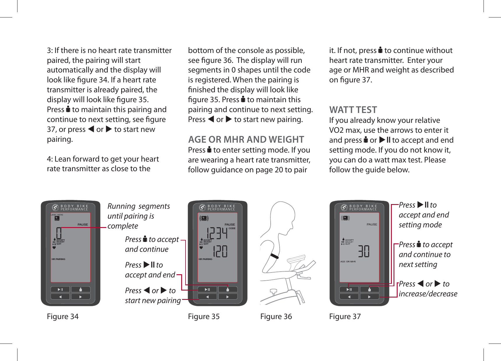 3: If there is no heart rate transmitter paired, the pairing will start automatically and the display will look like gure 34. If a heart rate transmitter is already paired, the display will look like gure 35. Press F to maintain this pairing and continue to next setting, see gure 37, or press W or X to start new pairing. 4: Lean forward to get your heart rate transmitter as close to the CODEHR PAIRINGPAUSEACCEPTADJUSTQUITHR PAIRINGPAUSEACCEPTADJUSTQUITFigure 37Figure 36Figure 35Figure 34Press F to accept and continuePress XE to accept and endPress W or X to start new pairingRunning  segments until pairing is completeAGE OR MHR AND WEIGHTPress F to enter setting mode. If you are wearing a heart rate transmitter, follow guidance on page 20 to pair Press XE to accept and end setting modePress F to accept and continue to OFYUTFUUJOHPress W or X to increase/decreasebottom of the console as possible, see gure 36.  The display will run segments in 0 shapes until the code is registered. When the pairing is nished the display will look like gure 35. Press F to maintain this pairing and continue to next setting. Press W or X to start new pairing. it. If not, press F to continue without heart rate transmitter.  Enter your age or MHR and weight as described on gure 37.WATT TESTIf you already know your relative VO2 max, use the arrows to enter it and press F or XE to accept and end setting mode. If you do not know it, you can do a watt max test. Please follow the guide below.